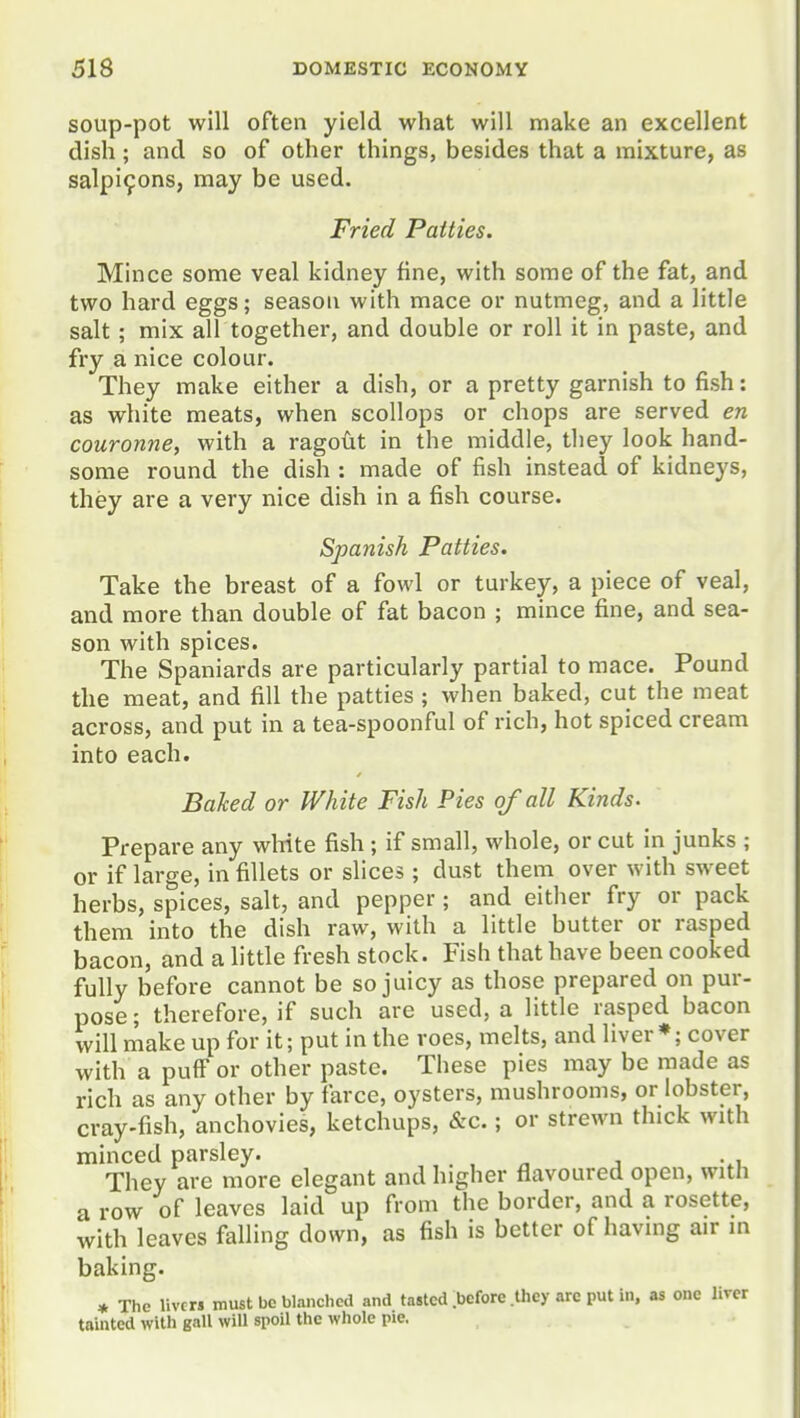 soup-pot will often yield what will make an excellent dish; and so of other things, besides that a mixture, as salpi9ons, may be used. Fried Patties. Mince some veal kidney fine, with some of the fat, and two hard eggs; season with mace or nutmeg, and a little salt ; mix all together, and double or roll it in paste, and fry a nice colour. They make either a dish, or a pretty garnish to fish: as white meats, when scollops or chops are served en couronne, with a ragoiit in the middle, they look hand- some round the dish : made of fish instead of kidneys, they are a very nice dish in a fish course. Spanish Patties. Take the breast of a fowl or turkey, a piece of veal, and more than double of fat bacon ; mince fine, and sea- son with spices. The Spaniards are particularly partial to mace. Pound the meat, and fill the patties ; when baked, cut the meat across, and put in a tea-spoonful of rich, hot spiced cream into each. Baked or White Fish Pies of all Kinds. Prepare any wWte fish ; if small, whole, or cut in junks ; or if large, in fillets or slices ; dust them over with sweet herbs, spices, salt, and pepper ; and either fry or pack them into the dish raw, with a little butter or rasped bacon, and a little fresh stock. Fish that have been cooked fully before cannot be so juicy as those prepared on pur- pose ; therefore, if such are used, a little rasped bacon will make up for it; put in the roes, melts, and liver cover with a puff or other paste. These pies may be made as rich as any other by farce, oysters, mushrooms, or lobster, cray-fish, anchovies, ketchups, &c.; or strewn thick with minced parsley. . . ^ j -.u They are more elegant and higher flavoured open, with a row of leaves laid up from the border, and a rosette, with leaves falling down, as fish is better of having air m baking. * The livers must bo blanched and tasted ibefore .Uiey are put in, as one liver tainted with gall will spoil the whole pie.