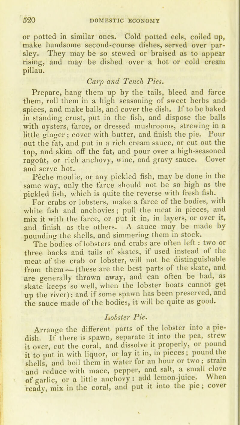 or potted in similar ones. Cold potted eels, coiled up, make handsome second-course dishes, served over par- sley. They may be so stewed or braised as to appear rising, and may be dished over a hot or cold cream pillau. Carp and Tench Pies. Prepare, hang them up by the tails, bleed and farce them, roll them in a high seasoning of sweet herbs and spices, and make balls, and cover the dish. If to be baked in standing crust, put in the fish, and dispose the balls with oysters, farce, or dressed mushrooms, strewing in a little ginger; cover with butter, and finish the pie. Pour out the fat, and put in a rich cream sauce, or cut out the top, and skim off the fat, and pour over a high-seasoned ragoCit, or rich anchovy, wine, and gravy sauce. Cover and serve hot. Peche moulie, or any pickled fish, may be done in the same way, only the farce should not be so high as the pickled fish, which is quite the reverse with fresh fish. For crabs or lobsters, make a farce of the bodies, with white fish and anchovies ; pull the meat in pieces, and mix it with the farce, or put it in, in layers, or over it, and finish as the others. A sauce may be made by pounding the shells, and simmering them in stock. The bodies of lobsters and crab s are often left: two or three backs and tails of skates, if used instead of the meat of the crab or lobster, will not be distinguishable from them — (these are the best parts of the skate, and are generally thrown away, and can often be had, as skate keeps so well, when the lobster boats cannot get up the river); and if some spawn has been preserved, and the sauce made of the bodies, it will be quite as good. liobsler Pie. Arrange the different parts of the lobster into a pie- dish. If there is spawn, separate it into the pea, strew it over, cut the coral, and dissolve it properly, or pound it to put in with liquor, or lay it in, in pieces; pound the shells, and boil them in water for an hour or two; stram and reduce with mace, pepper, and salt, a small clove of garlic, or a little anchovy: add lemon-juice. When ready, mix in the coral, and put it into the pie ; cover