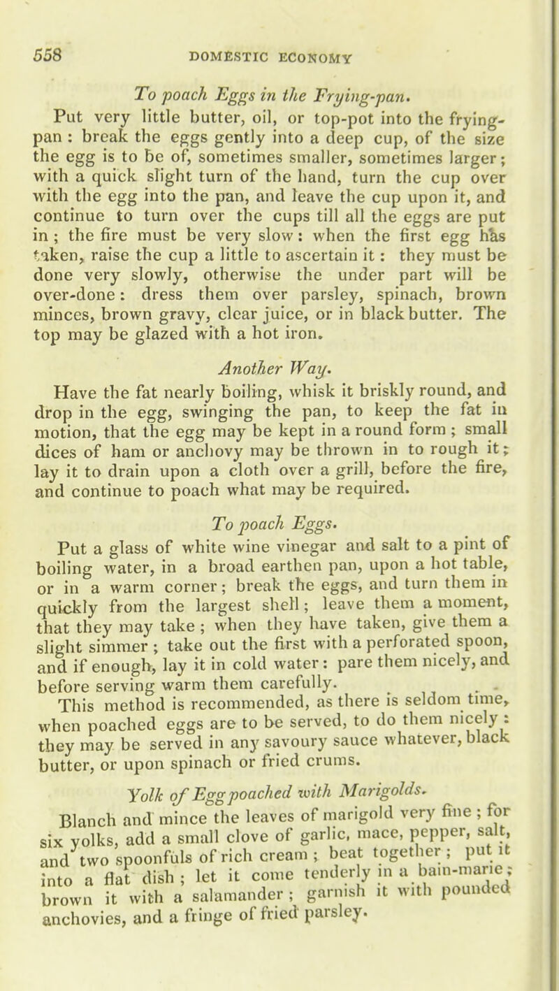 To poach Eggs in the Frying-pan. Put very little butter, oil, or top-pot into the frying- pan : break the eggs gently into a deep cup, of the size the egg is to be of, sometimes smaller, sometimes larger; with a quick slight turn of the hand, turn the cup over with the egg into the pan, and leave the cup upon it, and continue to turn over the cups till all the eggs are put in ; the fire must be very slow: when the first egg h^s tiken, raise the cup a little to ascertain it: they must be done very slowly, otherwise the under part will be over-done: dress them over parsley, spinach, brown minces, brown gravy, clear juice, or in black butter. The top may be glazed with a hot iron. Another Way. Have the fat nearly boiling, whisk it briskly round, and drop in the egg, swinging the pan, to keep the fat iu motion, that the egg may be kept in a round form ; small dices of ham or anchovy may be thrown in to rough it; lay it to drain upon a cloth over a grill, before the fire, and continue to poach what may be required. To poach Eggs. Put a glass of white wine vinegar aiid salt to a pint of boiling water, in a broad earthen pan, upon a hot table, or in a warm corner; break the eggs, and turn them in quickly from the largest shell; leave them a moment, that they may take ; when they liave taken, give them a slight simmer ; take out the first with a perforated spoon, and if enough, lay it in cold water: pare them nicely, and before serving warm them carefully. . This method is recommended, as there is seldom tmie^ when poached eggs are to be served, to do them nicely : they may be served in any savoury sauce whatever, black butter, or upon spinach or fried crums. Yolk of Egg poached with Marigolds. Blanch and mince the leaves of marigold very fine ; for six yolks, add a small clove of garlic, mace, pepper, salt, and two spoonfuls of rich cream ; beat together ; put it into a flat dish; let it come tenderly m a bam-marie; brown it with a salamander ; garnish it with pounded anchovies, and a fringe of fried parsley.