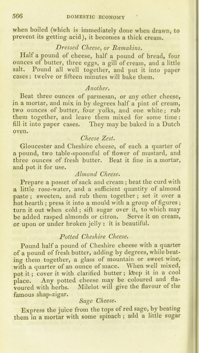 when boiled (which is immediately done when drawn, to prevent its getting acid), it becomes a thick cream. Dressed Cheese, or Ramalcins. Haifa pound of cheese, half a pound of bread, four ounces of butter, three eggs, a gill of cream, and a little salt. Pound all well together, and put it into paper cases: twelve or fifteen minutes will bake them. Another. Beat three ounces of parraesan, or any other cheese, in a mortar, and mix in by degrees half a pint of cream, two ounces of butter, four yolks, and one white; rub them together, and leave them mixed for some time: fill it into paper cases. They may be baked in a Dutch oven. Cheese Zest. Gloucester and Cheshire cheese, of each a quarter of a pound, two table-spoonsful of flower of mustard, and three ounces of fresh butter. Beat it fine in a mortar, and pot it for use. Almond Cheese. Prepare a posset of sack and cream; beat the curd with a little rose-water, and a sufficient quantity of almond paste ; sweeten, and rub them together ; set it over a hot hearth ; press it into a mould with a group of figures ; turn it out when cold; sift sugar over it, to which may be added rasped almonds or citron. Serve it on cream, or upon or under broken jelly : it is beautiful. Potted Cheshire Cheese. Pound half a pound of Cheshire cheese with a quarter of a pound of fresh butter, adding by degrees, while beat- ing them together, a glass of mountain or sweet wine, with a quarter of an ounce of mace. When well mixed, pot it; cover it with clarified butter ; kfeep it in a cool place. Any potted cheese may be coloured and fla- voured with herbs. Milelot will give the flavour of the famous shap-zigar. Saore Cheese. Express the juice from the tops of red sage, by beating them in a mortar with some spinach ; add a little sugar