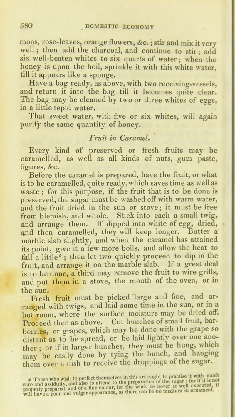 mens, rose-leaves, orange flowers, &c.; stir and mix It very well; then add the charcoal, and continue to stir; add six well-beaten whites to six quarts of water; when the honey is upon the boil, sprinkle it with this white water, till it appears like a sponge. Have a bag ready, as above, with two receiving-vessels, and return it into the bag till it becomes quite clear. The bag may be cleaned by two or three whites of eggs, in a little tepid water. That sweet water, with five or six whites, will again purify the same quantity of honey. Fruit in Caramel. Every kind of preserved or fresh fruits may be caramelled, as well as all kinds of nuts, gum paste, figures, &c. Before the caramel is prepared, have the fruit, or what is to be caramelled, quite ready, which saves time as well as waste ; for this purpose, if the fruit that is to be done is preserved, the sugar must be washed off with warm water, and the fruit dried in the sun or stove; it must be free from blemish, and whole. Stick into each a small twig, and arrange them. If dipped into white of egg, dried, and then caramelled, they will keep longer. Butter a marble slab slightly, and when the caramel has attained its point, give it a few more boils, and allow the heat to fall a little* ; then let two quickly proceed to dip in the fruit, and arrange it on the marble slab. If a great deal is to be done, a third may remove the fruit to wire grills, and put them in a stove, the mouth of the oven, or in the sun. Fresh fruit must be picked large and fine, and ar- ranged with twigs, and laid some time in the sun, or in a hot room, where the surface moisture may be dried off. Proceed then as above. Cut bunches of small fruit, bar- berries, or grapes, which may be done with the grape so distant as to be spread, or be laid lightly over one ano- ther ; or if in larger bunches, they must be hung, which may'be easily done by tying the bunch, and hanging them over a dish to receive the droppings of the sugar.