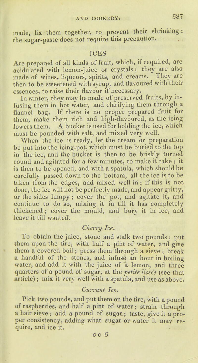 made, fix them together, to prevent their shrinking: the sugar-paste does not require this precaution. ICES Are prepared of all kinds of fruit, which, if required, are acidulated with lemon-juice or crystals ; they are also made of wines, liqueurs, spirits, and creams. They are then to be sweetened with syrup, and flavoured with their essences, to raise their flavour if necessary. In winter, they may be made of preserved fruits, by in- fusing them in hot water, and clarifying them through a flannel bag. If there is no proper prepared fruit for them, make them rich and high-flavoured, as the icing lowers them, A bucket is used for holding the ice, which must be pounded with salt, and mixed very well. When the ice is ready, let the cream or preparation be put into the icing-pot, which must be buried to the top in the ice, and the bucket is then to be briskly turned round and agitated for a few minutes, to make it take ; it is then to be opened, and with a spatula, which should be carefully passed down to the bottom, all the ice is to be taken from the edges, and mixed well in : if this is not done, the ice will not be perfectly made, and appear gritty, or the sides lumpy ; cover the pot, and agitate it, and continue to do so, mixing it in till it has completely thickened; cover the mould, and bury it in ice, and leave it till wanted. Cherry Ice. To obtain the juice, stone and stalk two pounds ; put them upon the fire, with half a pint of water, and give them a covered boil; press them through a sieve ; break a handful of the stones, and infuse an hour in boiling water, and add it with the juice of a lemon, and three quarters of a pound of sugar, at the petite liss^e (see that article); mix it very well with a spatula, and use as above. Currant Ice. Pick two pounds, and put them on the fire, with a pound of raspberries, and half a pint of water; strain through a hair sieve; add a pound of sugar; taste, give it a pro- per consistency, adding what sugar or water it may re- quire, and ice it. cc 6