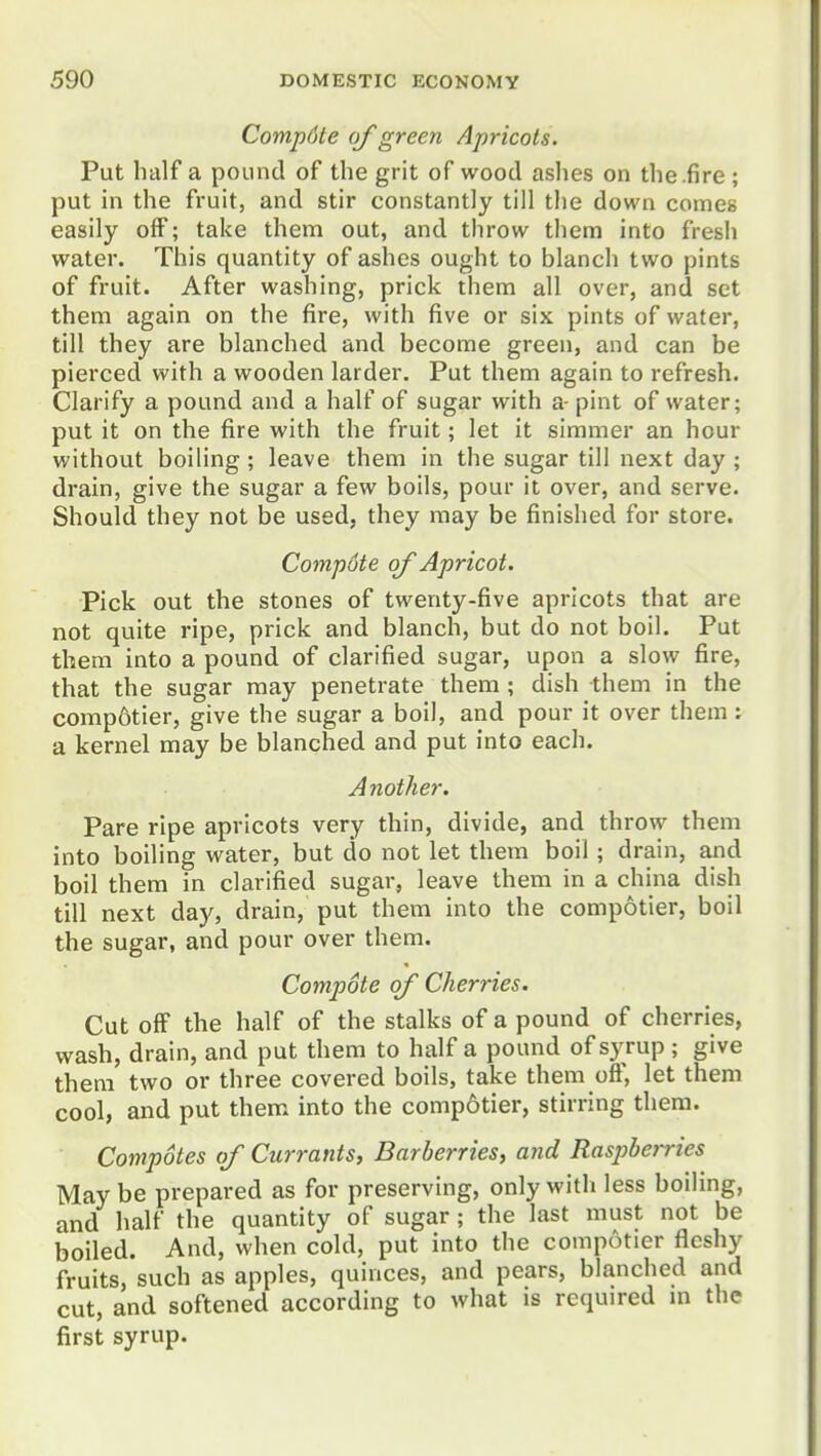 Comp6te of green Apricots. Put half a pound of the grit of wood ashes on the.fire ; put in the fruit, and stir constantly till the down comes easily off; take them out, and throw them into fresh water. This quantity of ashes ought to blanch two pints of fruit. After washing, prick them all over, and set them again on the fire, with five or six pints of water, till they are blanched and become green, and can be pierced with a wooden larder. Put them again to refresh. Clarify a pound and a half of sugar with a- pint of water; put it on the fire with the fruit; let it simmer an hour without boiling; leave them in the sugar till next day ; drain, give the sugar a few boils, pour it over, and serve. Should they not be used, they may be finished for store. Compote of Apricot. Pick out the stones of twenty-five apricots that are not quite ripe, prick and blanch, but do not boil. Put them into a pound of clarified sugar, upon a slow fire, that the sugar may penetrate them ; dish them in the comp6tier, give the sugar a boil, and pour it over them : a kernel may be blanched and put into each. Another. Pare ripe apricots very thin, divide, and throw them into boiling water, but do not let them boil; drain, and boil them in clarified sugar, leave them in a china dish till next day, drain, put them into the compotier, boil the sugar, and pour over them. Compote of Cherries. Cut off the half of the stalks of a pound of cherries, wash, drain, and put them to half a pound of syrup ; give them two or three covered boils, take them off, let them cool, and put them into the compotier, stirring them. Compotes of Currants^ Barberries, and Raspberries Maybe prepared as for preserving, only with less boiling, and half the quantity of sugar; the last must not be boiled. And, when cold, put into the compotier fleshy fruits, such as apples, quinces, and pears, blanched and cut, and softened according to what is required in the first syrup.