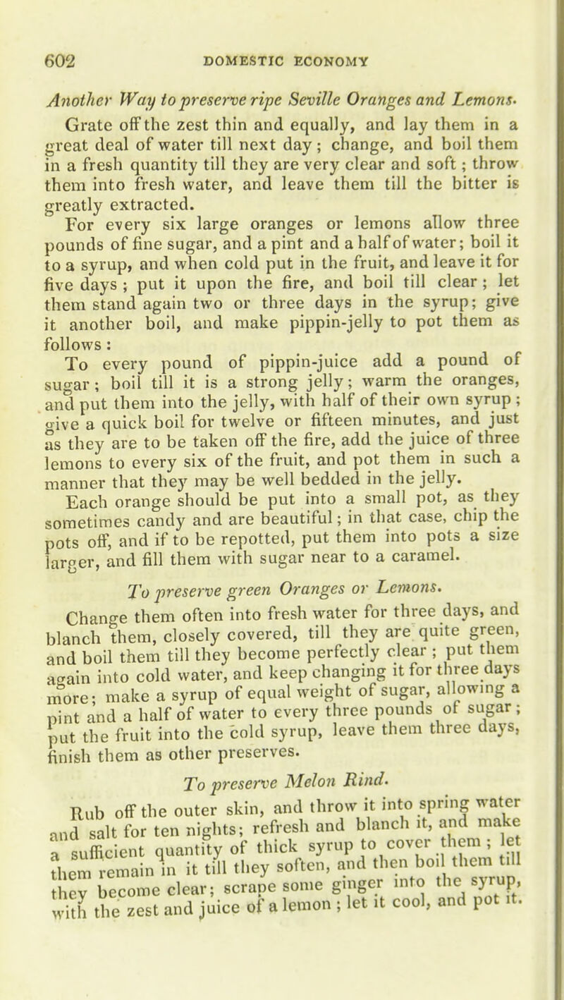 Another Way to preserve ripe Seville Oranges and Lemons- Grate off the zest thin and equally, and lay them in a gi'eat deal of water till next day; change, and boil them in a fresh quantity till they are very clear and soft; throw them into fresh water, and leave them till the bitter is greatly extracted. For every six large oranges or lemons allow three pounds of fine sugar, and a pint and a half of water; boil it to a syrup, and when cold put in the fruit, and leave it for five days ; put it upon the fire, and boil till clear ; let them stand again two or three days in the syrup; give it another boil, and make pippin-jelly to pot them as follows : To every pound of pippin-juice add a pound of sugar ; boil till it is a strong jelly; warm the oranges, and put them into the jelly, with half of their own syrup ; give a quick boil for twelve or fifteen minutes, and just as they are to be taken off the fire, add the juice of three lemons to every six of the fruit, and pot them in such a manner that they may be well bedded in the jelly. Each orange should be put into a small pot, as they sometimes candy and are beautiful; in that case, chip the pots off, and if to be repotted, put them into pots a size larger, and fill them with sugar near to a caramel. To preserve green Oranges or Lemons, Chano-e them often into fresh water for three days, and blanch them, closely covered, till they are quite green, and boil them till they become perfectly clear ; put them again into cold water, and keep changing it for three days more; make a syrup of equal weight of sugar, allowmg a pint and a half of water to every three pounds ot sugar; put the fruit into the cold syrup, leave them three days, finish them as other preserves. To preserve Melon Rind. Rub off the outer skin, and throw it into spring water and salt for ten nights; refresh and blanch it, and make a sufficient quantfty of thick syrup to cover hem ; e them remain in it till they soften, and then bo. them till hev become clear; scrape some ginger mto the syrup S the zest and juice of a lemon ; let it cool, and pot it.