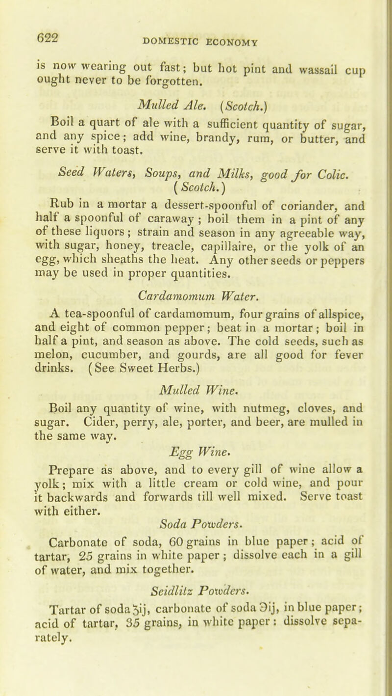 is now wearing out fast; but hot pint and wassail cup ought never to be forgotten. Mulled Ale. {Scotch.) Boil a quart of ale with a sufficient quantity of sugar, and any spice; add wine, brandy, rum, or butter, and serve it with toast. Seed Waters, Soups, and Milks, good for Colic. (Scotch.) Rub in a mortar a dessert-spoonful of coriander, and half a spoonful of caraway ; boil them in a pint of any of these liquors; strain and season in any agreeable way, with sugar, honey, treacle, capillaire, or the yolk of an egg, which sheaths the heat. Any other seeds or peppers may be used in proper quantities. Cardamomum Water. A tea-spoonful of cardamomum, four grains of allspice, and eight of common pepper; beat in a mortar; boil in half a pint, and season as above. The cold seeds, such as melon, cucumber, and gourds, are all good for fever drinks. (See Sweet Herbs.) Mulled Wine. Boil any quantity of wine, with nutmeg, cloves, and sugar. Cider, perry, ale, porter, and beer, are mulled in the same way. Egg Wine. Prepare as above, and to every gill of wine allow a yolk; mix with a little cream or cold wine, and pour it backwards and forwards till well mixed. Serve toast with either. Soda Poxvders. Carbonate of soda, 60 grains in blue paper; acid of tartar, 25 grains in white paper ; dissolve each in a gill of water, and mix together. Seidlilz Poivders. Tartar of soda5ij, carbonate of soda3ij, in blue paper; acid of tartar, 35 grains, in white paper: dissolve sepa- rately.