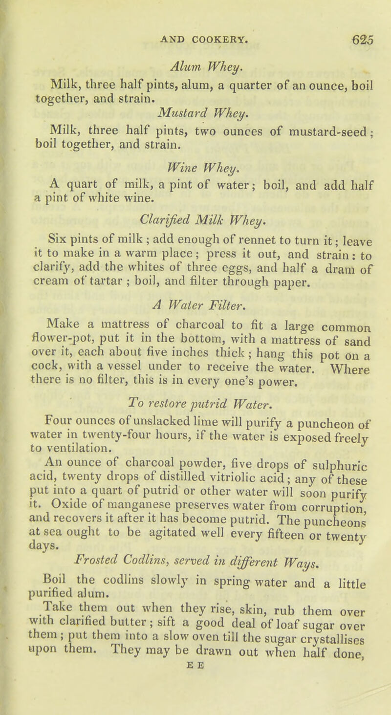 Alum Whey. Milk, three half pints, alum, a quarter of an ounce, boil together, and strain. Mustard Whey. Milk, three half pints, two ounces of mustard-seed; boil together, and strain. Wine Whey. A quart of milk, a pint of water; boil, and add half a pint of white wine. Clarified Milk Whey. Six pints of milk ; add enough of rennet to turn it; leave it to make in a warm place; press it out, and strain: to clarify, add the whites of three eggs, and half a dram of cream of tartar ; boil, and filter through paper. A Water Filter. Make a mattress of charcoal to fit a large common flower-pot, put it in the bottom, with a mattress of sand over it, each about five inches thick; hang this pot on a cock, with a vessel under to receive the water. Where there is no filter, this is in every one's power. To restore putrid Water. Four ounces of unslacked lime will purify a puncheon of water in twenty-four hours, if the water is exposed freely to ventilation. An ounce of charcoal powder, five drops of sulphuric acid, twenty drops of distilled vitriolic acid; any of these put into a quart of putrid or other water will soon purify it. Oxide of manganese preserves water from corruption, and recovers it after it has become putrid. The puncheons at sea ought to be agitated well every fifteen or twenty days. ^ Frosted Codlins, served in different Ways, Boil the codlins slowly in spring water and a little purified alum. Take them out when they rise, skin, rub them over with clarified butter; sift a good deal of loaf sugar over them ; put them into a slow oven till the sugar crystallises upon them. They may be drawn out when half done, E E