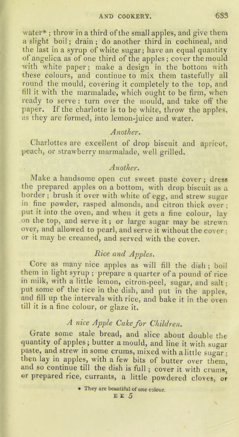 water* ; throw in a third of the small apples, and give them a slight boil; drain ; do another third in cochineal, and the last in a syrup of wliite sugar; have an equal quantity of angelica as of one third of the apples; cover the mould with white paper; make a design in the bottom with these colours, and continue to mix them tastefully all round the mould, covering it completely to the top, and fill it with the marmalade, which ought to be firm, when ready to serve: turn over the mould, and take off the paper. If the charlotte is to be white, throw the apples, as they are formed, into lemon-juice and water. Aiiother. Charlottes are excellent of drop biscuit and apricot, peach, or strawberry marmalade, well grilled. Another. Make a handsome open cut sweet paste cover; dress the prepared apples on a bottom, with drop biscuit as a border; brush it over with white of egg, and strew sugar in fine powder, rasped almonds, and citron thick over ; put it into the oven, and when it gets a fine colour, lay on the top, and serve it; or large sugar may be strewn over, and allowed to pearl, and serve it without the cover; or it may be creamed, and served with the cover. Rice and Apples. Core as many nice apples as will fill the disl); boil them in light syrup ; prepare a quarter of a pound of rice in milk, with a little lemon, citron-peel, sugar, and salt; put some of the rice in the dish, and put in the apples, and fill up the intervals with rice, and bake it in the oven till it is a fine colour, or glaze it. A nice Apple Cake for Children. Grate some stale bread, and slice about double the quantity of apples; butter a mould, and line it with sugar paste, and strew in some cruras, mixed with a little sugar; then lay in apples, with a few bits of butter over ihem, and so continue till the dish is full; cover it with cruras, or prepared rice, currants, a little powdered cloves, or ♦ They are beautiful of one colour.