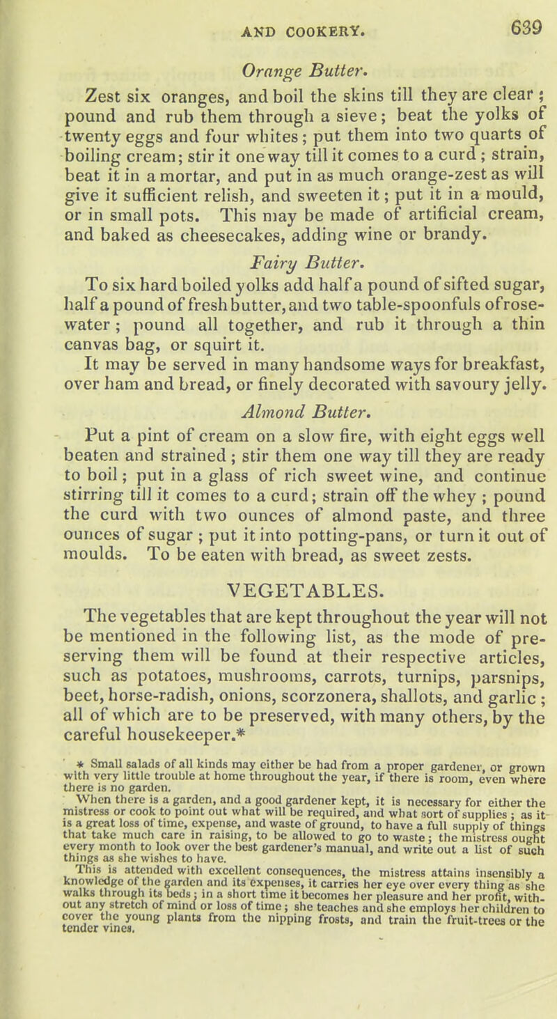 Orange Butter. Zest six oranges, and boil the skins till they are clear ; pound and rub them through a sieve; beat the yolks of twenty eggs and four whites; put them into two quarts of boiling cream; stir it oneway till it comes to a curd ; strain, beat it in a mortar, and put in as much orange-zest as will give it sufficient relish, and sweeten it; put it in a mould, or in small pots. This may be made of artificial cream, and baked as cheesecakes, adding wine or brandy. Fairy Butter. To six hard boiled yolks add half a pound of sifted sugar, half a pound of fresh butter, and two table-spoonfuls ofrose- water ; pound all together, and rub it through a thin canvas bag, or squirt it. It may be served in many handsome ways for breakfast, over ham and bread, or finely decorated with savoury jelly. Almond Butter. Put a pint of cream on a slow fire, with eight eggs well beaten and strained; stir them one way till they are ready to boil; put in a glass of rich sweet wine, and continue stirring till it comes to a curd; strain off the whey ; pound the curd with two ounces of almond paste, and three ounces of sugar ; put it into potting-pans, or turn it out of moulds. To be eaten with bread, as sweet zests. VEGETABLES. The vegetables that are kept throughout the year will not be mentioned in the following list, as the mode of pre- serving them will be found at their respective articles, such as potatoes, mushrooms, carrots, turnips, parsnips, beet, horse-radish, onions, scorzonera, shallots, and garlic ; all of which are to be preserved, with many others, by the careful housekeeper.* * Small salads of all kinds may cither be had from a proper gardener or grown with very little trouble at home throughout the year, if there is room, even where there is no garden. When there is a garden, and a good gardener kept, it is necessary for either the mistress or cook to point out what will be required, and what sort of supplies : as it is a great loss of time, expense, and waste of ground, to have a full supply of things that take much care in raising, to be allowed to go to waste; the mistress ought every month to look over the best gardener's manual, and write out a list of such things as she wishes to have. This is attended with excellent consequences, the mistress attains insensibly a knowledge of the garden and its expenses, it carries her eye over every thing as she walks through its beds : in a short time it becomes her pleasure and her profit, with- out any stretch of mind or loss of time; she teaches and she employs her children to TOver the young planU from the nipping frosts, and train the fruit-trees or the