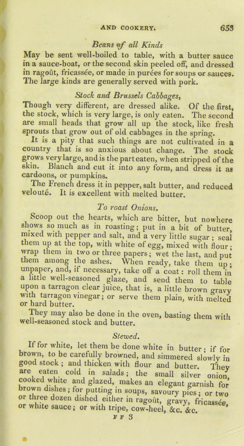 Beans ^ all Kinds May be sent well-boiled to table, with a butter sauce in a sauce-boat, or the second skin peeled off, and dressed in ragout, fricassee, or made in purees for soups or sauces. The large kinds are generally served with pork. Stock and Brussels Cabbages, Though very different, are dressed alike. Of the first, the stock, which is very large, is only eaten. The second are small heads that grow all up the stock, like fresh sprouts that grow out of old cabbages in the spring. It is a pity that such things are not cultivated in a country that is so anxious about change. The stock grows very large, and is the part eaten, when stripped of the skin. Blanch and cut it into any form, and dress it as cardoons, or pumpkins. The French dress it in pepper, salt butter, and reduced veloute. It is excellent with melted butter. To roast Onions. Scoop out the hearts, which are bitter, but nowhere shows so much as in roasting; put in a bit of butter, mixed with pepper and salt, and a very little sugar ; seal them up at the top, with white of egg, mixed with flour- wrap them in two or three papers; wet the last, and put them among the ashes. When ready, take them up • unpaper, and, if necessary, take oflF a boat: roll them m a little well-seasoned glaze, and send them to table upon a tarragon clear juice, that is, a little brown gravy with tarragon vinegar; or serve them plain, with melted or hard butter. They may also be done in the oven, basting them with well-seasoned stock and butter. Stexued. If for white, let them be done white in butter • if for brown, to be carefully browned, and simmered slowly in good stock ; and thicken with flour and butter Thev are eaten cold in salads; the small silver onion, cooked white and glazed, makes an elegant garnish for brown dishes; for putting in soups, savoury pies; or two or three dozen dished either in ragoCit, gravy, fHcassTe or white sauce; or with tripe, cow-heel, &c. &c! '