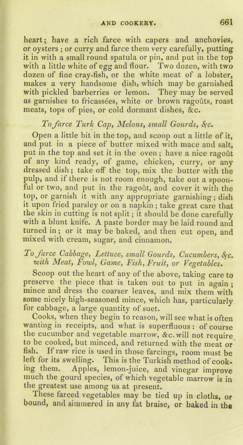 heart; have a rich farce with capers and anchovies, or oysters ; or curry and farce them very carefully, putting it in with a small round spatula or pin, and put in the top with a little white of egg and flour. Two dozen, with two dozen of fine cray-fish, or the white meat of a lobster, makes a very handsome dish, which may be garnished with pickled barberries or lemon. They may be served as garnishes to fricassees, white or brown ragouts, roast meats, tops of pies, or cold dormant dishes, &c. To force Turk Cap, Melons, small Gourds, Sfc. Open a little bit in the top, and scoop out a little of it, and put in a piece of butter mixed with mace and salt, put in the top and set it in the oven; have a nice ragoiit of any kind ready, of game, chicken, curry, or any dressed dish; take off the top, mix the butter with the pulp, and if there is not room enough, take out a spoon- ful or two, and put in the ragoiit, and cover it with the top, or garnish it with any appropriate garnishing; dish it upon fried parsley or on a napkin; take great care that the skin in cutting is not split; it should be done carefully with a blunt knife. A paste border may be laid round and turned in; or it may be baked, and then cut open, and mixed with cream, sugar, and cinnamon. To force Cabbage, Lettuce, small Gourds, Cucumbers, S^c. tuith Meat, Foxvl, Game, Fish, Fruit, or Vegetables. Scoop out the heart of any of the above, taking care to preserve the piece that is taken out to put in again ; mince and dress the coarser leaves, and mix them with some nicely high-seasoned mince, which has, particularly for cabbage, a large quantity of suet. Cooks, when they begin to reason, will see what is often wanting in receipts, and what is superfluous: of course the cucumber and vegetable marrow, &c.will not require to be cooked, but minced, and returned with the meat or fish. If raw rice is used in those farcings, room must be left for its swelling. This is the Turkish method of cook- ing them. Apples, lemon-juice, and vinegar improve much the gourd species, of which vegetable marrow is in the greatest use among us at present. These farced vegetables may be tied up in cloths, or bound, and simmered in any fat braise, or baked in the