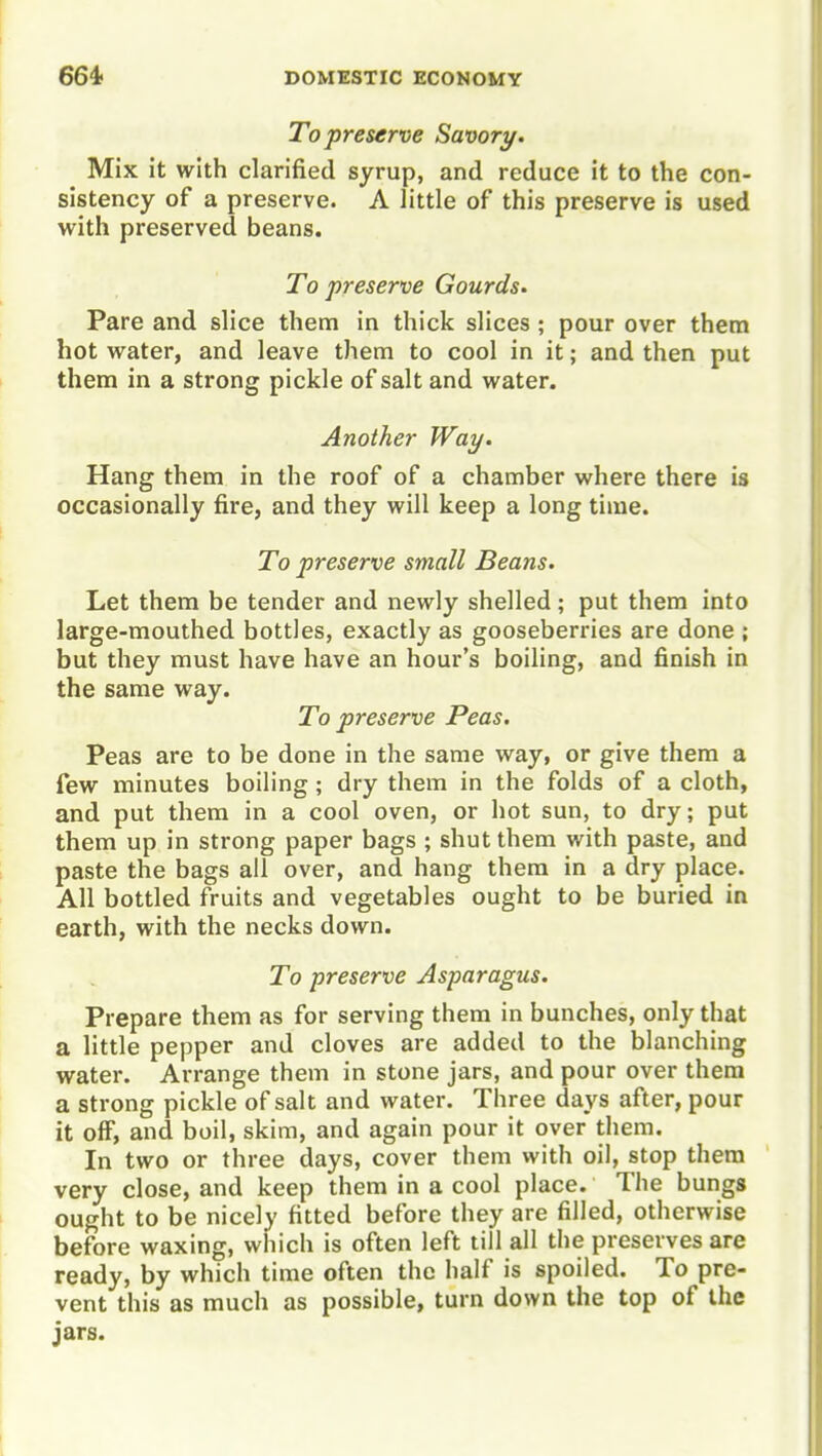 To preserve Savory. Mix it with clarified syrup, and reduce it to the con- sistency of a preserve. A little of this preserve is used with preserved beans. To preserve Gourds. Pare and slice them in thick slices ; pour over them hot water, and leave them to cool in it; and then put them in a strong pickle of salt and water. Another Way. Hang them in the roof of a chamber where there is occasionally fire, and they will keep a long time. To preserve small Beans. Let them be tender and newly shelled; put them into large-mouthed bottles, exactly as gooseberries are done ; but they must have have an hour's boiling, and finish in the same way. To preserve Peas. Peas are to be done in the same way, or give them a few minutes boiling; dry them in the folds of a cloth, and put them in a cool oven, or hot sun, to dry; put them up in strong paper bags ; shut them with paste, and paste the bags all over, and hang them in a dry place. All bottled fruits and vegetables ought to be buried in earth, with the necks down. To preserve Asparagus. Prepare them as for serving them in bunches, only that a little pepper and cloves are added to the blanching water. Arrange them in stone jars, and pour over them a strong pickle of salt and water. Three days after, pour it off, and boil, skim, and again pour it over them. In two or three days, cover them with oil, stop them very close, and keep them in a cool place. The bungs ought to be nicely fitted before they are filled, otherwise before waxing, which is often left till all the preserves are ready, by which time often the half is spoiled. To pre- vent this as much as possible, turn down the top of the jars.