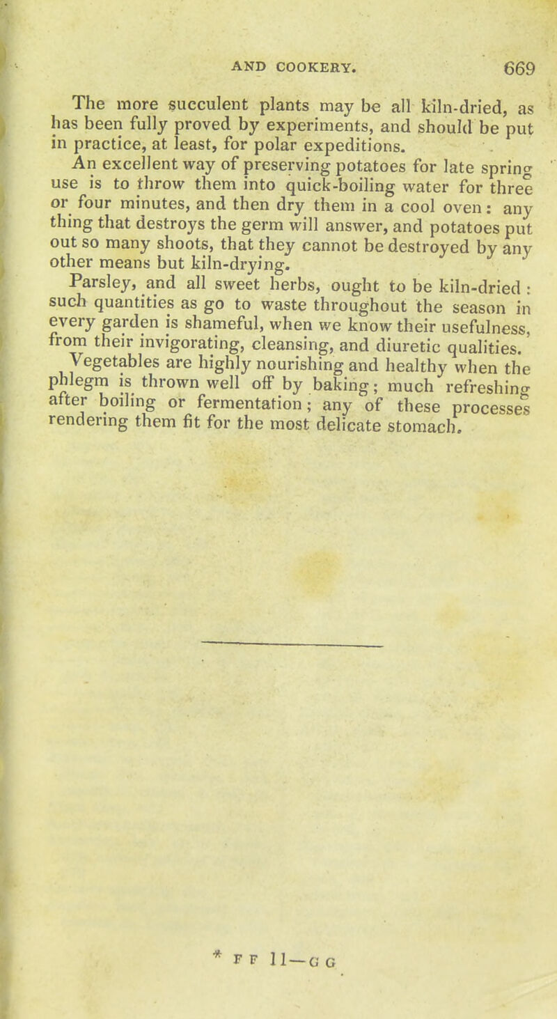 The more succulent plants may be all kiln-dried, as lias been fully proved by experiments, and should be put in practice, at least, for polar expeditions. An excellent way of preserving potatoes for late sprints use is to throw them into quick-boiling water for three or four minutes, and then dry them in a cool oven: any thing that destroys the germ will answer, and potatoes put out so many shoots, that they cannot be destroyed by any other means but kiln-drying. Parsley, and all sweet herbs, ought to be kiln-dried : such quantities as go to waste throughout the season in every garden is shameful, when we know their usefulness, from their invigorating, cleansing, and diuretic qualities. Vegetables are highly nourishing and healthy when the phlegm is thrown well off by baking; much refreshing after boiling or fermentation; any of these processes rendering them fit for the most delicate stomach. * F F 11 — 0 G