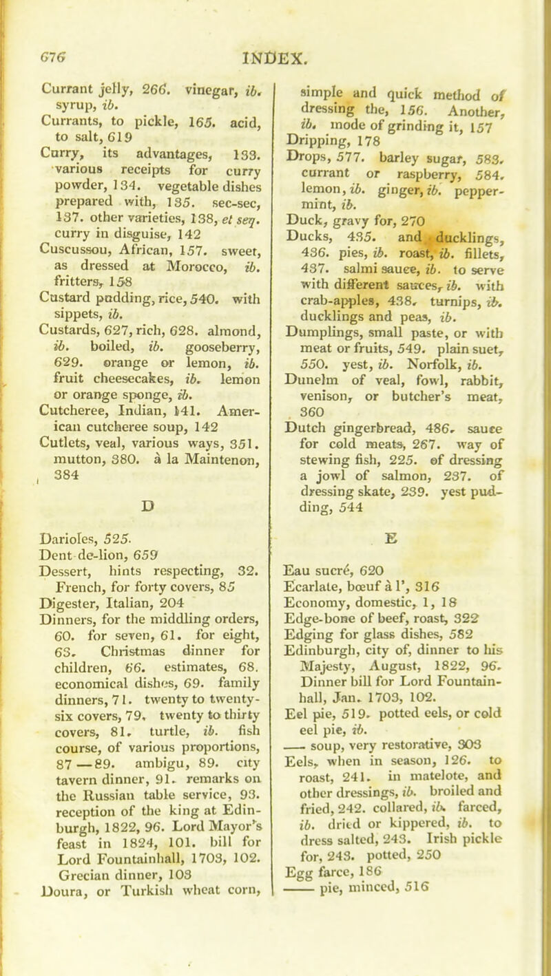 Currant jelly, 266. vinegar, ib. syrup, ib. Currants, to pickle, 165. acid, to salt, 619 Curry, its advantages, 133. various receipts for curry powder, 134. vegetable dishes prepared with, 135. sec-sec, 137. other varieties, 138, el seij. curry in disguise, 142 Cuscussou, African, 157. sweet, as dressed at Morocco, ib. fritters,^ 158 Custard podding, rice, 540, with sippets, ib. Custards, 627, rich, 628. almond, ib. boiled, ib. gooseberry, 629. orange or lemon, ib. fruit cheesecakes, ib. lemon or orange sjjonge, ib. Cutcheree, Indian, 141. Amer- ican cutcheree soup, 142 Cutlets, veal, various ways, 351. mutton, 380. a la Maintenon, , 384 D Darioles, 525- Dent de-lion, 659 Dessert, hints respecting, 32. French, for forty covers, 85 Digester, Italian, 204 Dinners, for the middling orders, 60. for seven, 61. for eight, 63, Christmas dinner for children, 66. estimates, 68. economical dishos, 69. family dinners, 71. twenty to twenty- six covers, 79, twenty to thirty covers, 81, turtle, ib. fish course, of various proportions, 87—89. ambigu, 89. city tavern dinner, 91. remarks on the Russian table service, 93. reception of the king at Edin- burgh, 1822, 96. LordMayor'^s feast in 1824, 101. bill for Lord Fountainhall, 1703, 102. Grecian dinner, 103 Doura, or Turkish wheat corn. simple and quick method of dressing the, 156. Another, ib, mode of grinding it, 157 Dripping, 178 Drops, 577. barley sugar, 583, currant or raspberry, 584, lemon, i6. ginger, ?6. pepper- mint, ib. Duck, gravy for, 270 Ducks, 435. and.; ducklings, 436. pies, ib. roast, ib. fillets, 437. salmi sauee, ib. to serve with different sauces,- ib. with crab-apple8, 438, turnips, ib. ducklings and peas, ib. Dumplings, small paste, or with meat or fruits, 549. plain suet, 550. yest, ib. Norfolk, ib. Dunelm of veal, fowl, rabbit, venison, or butcher's meat, 360 Dutch gingerbread, 486, sauce for cold meats, 267. way of stewing fish, 225. of dressing a jowl of salmon, 237. of dressing skate, 239. yest pud- ding, 544 E Eau sucr^, 620 Ecarlale, boeuf a 1', 316 Economy, domestic, 1,18 Edge-bone of beef, roast, 322 Edging for glass dishes, 582 Edinburgh, city of, dinner to liis Majesty, August, 1822, 96. Dinner bill for Lord Fountain- hall, Jan. 1703, 102. Eel pie, 519. potted eels, or cold eel pie, ib. soup, very restorative, 303 Eels, when in season, 126. to roast, 241. in matelote, and other dressings, ib. broiled and fried, 242. collared, ib. farced, ib. dritd or kippered, ib. to dress salted, 243. Irish pickle for, 243. potted, 250 Egg farce, 186 pie, minced, 516