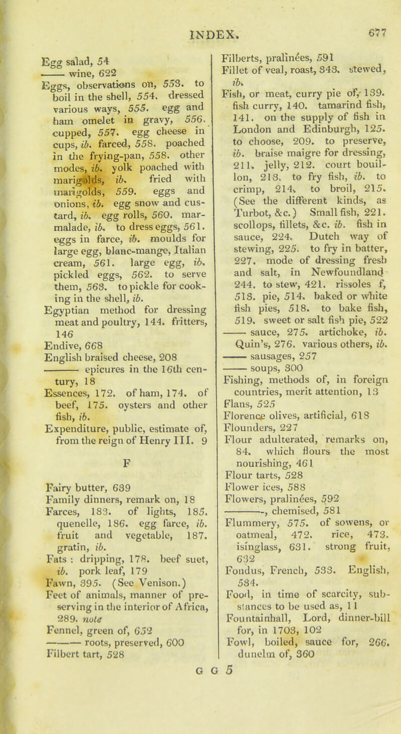 Egg salad, 51 wine, 622 Eggs, observations on, 553. to boil in the shell, 554. dressed various ways, 555. egg and ham omelet in gravy, 556. cupped, 557. egg cheese in cups, ib, farced, 558. poached in tlie frying-pan, 558. other modes, ib. yolk poached with marigolds, ib, fried with maiij^olds, 559. eggs and onions, ib. egg snow and cus- tard, ibs egg rolls, 560. mar- malade, ib. to dress eggs, 561. eggs in farce, ib. moulds for large egg, blanc-raange, Italian cream, 561. large egg, ib, pickled eggs, 562. to serve Ihem, 563. to pickle for cook- ing in the shell, ib. Egyptian method for dressing meat and poultry, 144. fritters, 146 Endive, 668 English braised cheese, 208 epicures in the 16th cen- tury, 18 Essences, 172. of ham, 174. of beef, 175. oysters and other fish, ib. Expenditure, public, estimate of, from the reign of Henry III. 9 F Fairy butter, 639 Family dinners, remark on, 18 Farces, 183. of lights, 185. quenelle, 186. egg farce, ib. fruit and vegetable, 187. gratin, ib. Fats : dripping, 178. beef suet, ib. pork leaf, 179 Fawn, 395. (See Venison.) Feet of animals, manner of pre- serving in the interior of Africa, 289. note Fennel, green of, 652 roots, preserved, 600 Filbert tart, 528 G G Filberts, pralin^es, 591 Fillet of veal, roast, 343. stewed, ib. Fish, or meat, curry pie of,-139. fish curry, 140. tamarind fish, 141. on the supply of fish in London and Edinburgh, 125. to choose, 209. to preserve, ib. braise maigre for dressing, 211. jelly, 212. court bouil- lon, 218. to fry fish, ib. to crimp, 214» to broil, 215. (See the different kinds, as Turbot, &c.) Small fish, 221. scollops, fillets, &c. ib. fish in sauce, 224. Dutch way of stewing, 225. to fry in batter, 227. mode of dressing fresh and salt, in Newfoundland 244. to stew, 421. rissoles f, 513. pie, 514. baked or white fish pies, 518. to bake fish, 519. sweet or salt fish pie, 522 sauce, 275. artichoke, ib. Quin's, 276. various others, ib. sausages, 257 soups, 300 Fishing, methods of, in foreign countries, merit attention, 13 Flans, 525 Florence olives, artificial, 618 Flounders, 227 Flour adulterated, remarks on, 84. which floui's the most nourishing, 461 Flour tarts, 528 Flower ices, 588 Flowers, pralin6es, 592 , chemised, 581 Flummery, 575. of sowens, or oatmeal, 472. rice, 473. isinglass, 631. strong fruit, 632 Fondus, French, 533. English, 534. Food, in time of scarcity, sub- stances to be used as, 11 Fountainhail, Lord, dinner-bill for, in 1703, 102 Fowl, boiled, sauce for, 266. dunelm of, 360 5