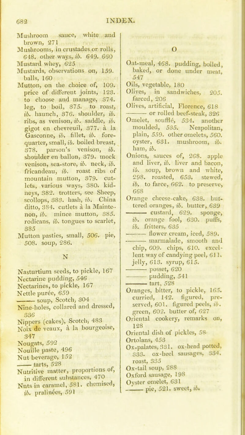 Mushroom sauce, white and brown, 271 Mushrooms, in crustades or rolls, G48, other ways, ib. 649. 660 Mustard whey, 625 Mustards, observations on, 159. balls, 160 Mutton, on the choice of, 109, price of different joints, 123. to choose and manage, 374. leg, to boil, 375. to roast, ib. haunch, 876. shoulder, ib. ribs, as venison, ib. saddle, ib. gigot en chevreuil, 377. a la Gasconne, ib. fillet, ib. fore- quarter, small, ib. boiled breast, 378. parson's venison, ib. shoulder en ballon, 379. mock venison, sea-store, ib. neck, ib. fricandeau, ib. roast ribs of mountain mutton, 379. cut- lets, various ways, 380. kid- neys, 382. trotters, see Sheep, scollops, 383. hash, ib, China ditto, 384. cutlets a la Mainte- non, ib. mince mutton, 385. rodicans, ib. tongues to scarlet, 385 Mutton pasties, small, 506. pie, 508. soup, 286. N Nasturtium seeds, to pickle, 167 Nectarine pudding, 546 Nectarines, to pickle, 167 Nettle pur6e, 659 soup, Scotch^ 304 Nine-holes, collared and dressed, 336 Nippers (cakes), Scotch, 483 Noix de veaux, a la bourgeoise, .347 Nougats, 592 Nouille paste, 496 Nut beverage, 152 tarts, 528 Nutritive matter, proportions of, in different substances, 470 Nnts in caramel, 581. chcmised, ib. pralinccs, 591 O Oat-meal, 468, pudding, boiled, baked, or done under nit-at, 547 Oils, vegetable, 180 Olives, in sandwiches, 20J. farced, 206 Olives, artificial, Florence, 618 or rolled beef-sU'ak, 326 Omelet, souffle?, 534. another moulded, 535. Neapolitan, plain, 559. other omelets, 560. oyster, 631. mushroom, ib. ham, ib. Onions, sauces of, 268. apple and liver, ib. liver and bacon, ib. soup, brown and white, 298. roasted, 653. stewed, ib. to farce, 662. to preserve, 668 Orange cheese-cake, 638. but- tered oranges, ib. butter, 639 custard, 629. sponge, ib. orange fool, 630. puffs, ib. fritters, 635 flower cream, iced, 589. marmalade, smooth and chip, 609. chips, 610. excel- lent way of candying peel, 611. jelly, 613. syrup, 615. posset, 620 • pudding, 541 tart, 528 Oranges, bitter, to pickle, 165. curried, 142. figured, pre- served, 601. figured peels, ib. green, 602, butter of, 627 Oriental cookery, remarks on, 128 Oriental dish of pickles, 58 Ortolans, 453 Ox-palates, 331, ox-hcad potted, 333. ox-heel sausages, 334. roast, 335 Ox-tail soup, 288 Oxford sausage, 198 Oyster omelet, 631 pie, 521. sweet, ib.