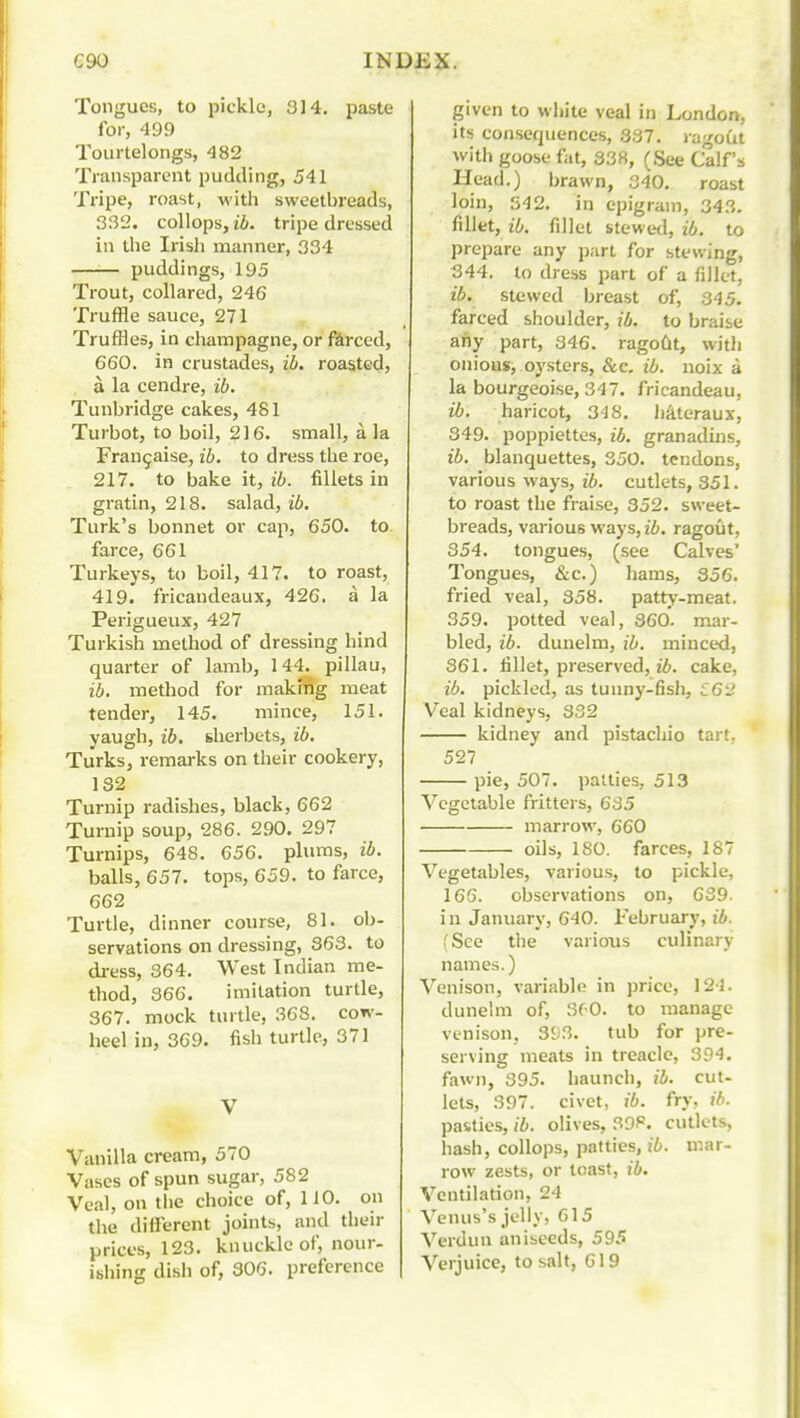 Tongues, to pickle, 3]4. paste for, 499 Tourtelongs, 482 Transparent pudding, 541 Tripe, roast, with sweetbreads, 332. collops, ib. tripe dressed in the Irisli manner, 334 —■— puddings, 195 Trout, collared, 246 Truffle sauce, 271 Truffles, in cliampagne, or forced, 660. in crustades, ib. roasted, a la cendre, ib. Tunbridge cakes, 481 Turbot, to boil, 216. small, a Ja Fran^aise, ib. to dress the roe, 217. to bake it, ib. fillets in gratin, 218. salad, f6. Turk's bonnet or cap, 650. to farce, 661 Turkeys, to boil, 417. to roast, 419. fricandeaux, 426. a la Perigueux, 427 Turkish method of dressing hind quarter of lamb, 144.^ pillau, ib. method for makmg meat tender, 145. mince, 151. yaugh, ib. shei'bets, ib. Turks, remarks on their cookery, 132 Turnip radishes, black, 662 Turnip soup, 286. 290. 297 Turnips, 648. 656. plums, ib. balls, 657. tops, 659. to farce, 662 Turtle, dinner course, 81. ob- servations on dressing, 363. to dress, 364. West Indian me- thod, 366. imitation turtle, 367. mock turtle, 368. cow- heel in, 369. fish turtle, 371 V Vanilla cream, 570 Vases of spun sugar, 582 Veal, on the choice of, 110. on the different joints, and their prices, 123. knuckle of, nour- ibhing dish of, 306. preference given to wliite veal in London, its consequences, 387. ragoCit with goose fat, 338, (See Calf's Head.) brawn, 340, roast loin, 342. in epigram, 343. fillet, ib. fillet btewttl, ib. to prepare any part for stewing, 344, to dress part of a fillet, ib. stewed breast of, 345. farced shoulder, ib. to braise any part, 346. ragoCit, with onious, oj'sters, &c. ib. noix a la bourgeoise, 347. fricandeau, ib. haricot, 348, hjlteraux, 349. poppiettes, ib. granadins, ib. blanquettes, 350. tendons, various ways, ib. cutlets, 351. to roast the fraise, 352. sweet- breads, various ways, ib. ragout, 354. tongues, (see Calves' Tongues, &c.) hams, 356. fried veal, 358. patty-meat, 359. potted veal, 860. mar- bled, ib. dunelm, ib. minced, 361. fillet, preserved, t6. cake, ib. pickled, as tunny-fish, l62 Veal kidneys, 332 kidney and pistachio tart. 527 pie, 507. patties, 513 Vegetable fritters, 635 marrow, 660 oils, 180. farces, 187 Vegetables, various, to pickle, 166. observations on, 639. i n January, 640. February, ib. (See the varioiis culinary names.) Venison, variable in price, 124. dunehn of, 360. to manage venison, 393. tub for pre- serving meats in treacle, 394. fawn, 395. haunch, ib. cut- lets, 397. civet, ib. fry, ib. pasties, ib. olives, 39P. cutlets, hash, collops, patties, ib. mar- row zests, or toast, ib. Ventilation, 24 Venus's jelly, G15 Verdun aniseeds, 595 Verjuice, to salt, 619