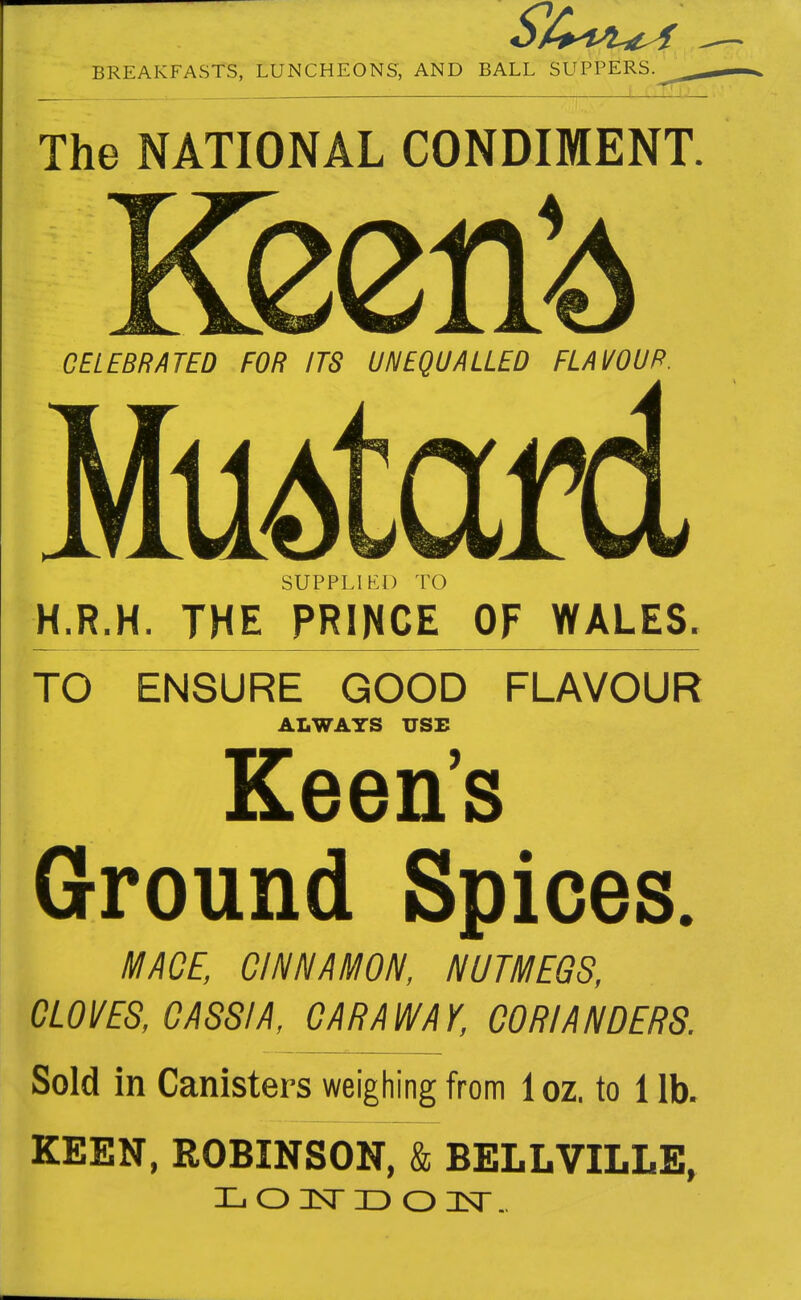 ! !-J The NATIONAL CONDIMENT. CELEBRATED FOR ITS UNEQUALLED FLAVOUR. MuAtaM SUPPLIED TO H.R.H. THE PRINCE OF WALES. TO ENSURE GOOD FLAVOUR ALWAYS USE Keen's Ground Spices. MAOE, CINNAMON, NUTMEGS, CLOVES, CASSIA, CARAWAY, CORIANDERS. Sold in Canisters weighing from 1 oz. to 1 lb. KEEN, ROBINSON, & BELLVILLE, L O 3Sr ID O IT..