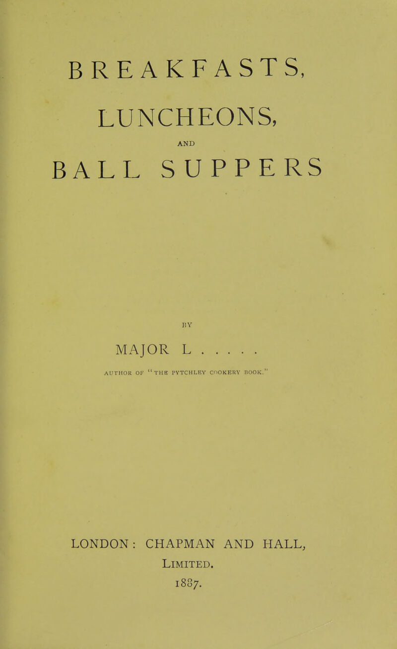 BREAKFASTS, LUNCHEONS, AND BALL SUPPERS BY MAJOR L AUTHOR OF tub PYTCHLEY COOKERY BOOK. LONDON: CHAPMAN AND HALL, Limited. 1887.