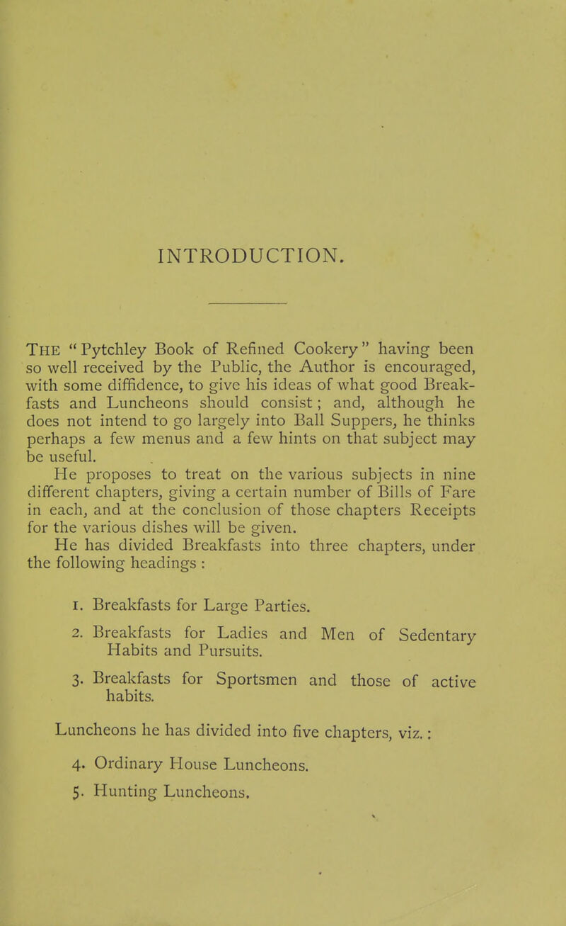INTRODUCTION. The  Pytchley Book of Refined Cookery having been so well received by the Public, the Author is encouraged, with some diffidence, to give his ideas of what good Break- fasts and Luncheons should consist; and, although he does not intend to go largely into Ball Suppers, he thinks perhaps a few menus and a few hints on that subject may be useful. He proposes to treat on the various subjects in nine different chapters, giving a certain number of Bills of Fare in each, and at the conclusion of those chapters Receipts for the various dishes will be given. He has divided Breakfasts into three chapters, under the following headings : 1. Breakfasts for Large Parties. 2. Breakfasts for Ladies and Men of Sedentary Habits and Pursuits. 3. Breakfasts for Sportsmen and those of active habits. Luncheons he has divided into five chapters, viz.: 4. Ordinary House Luncheons.