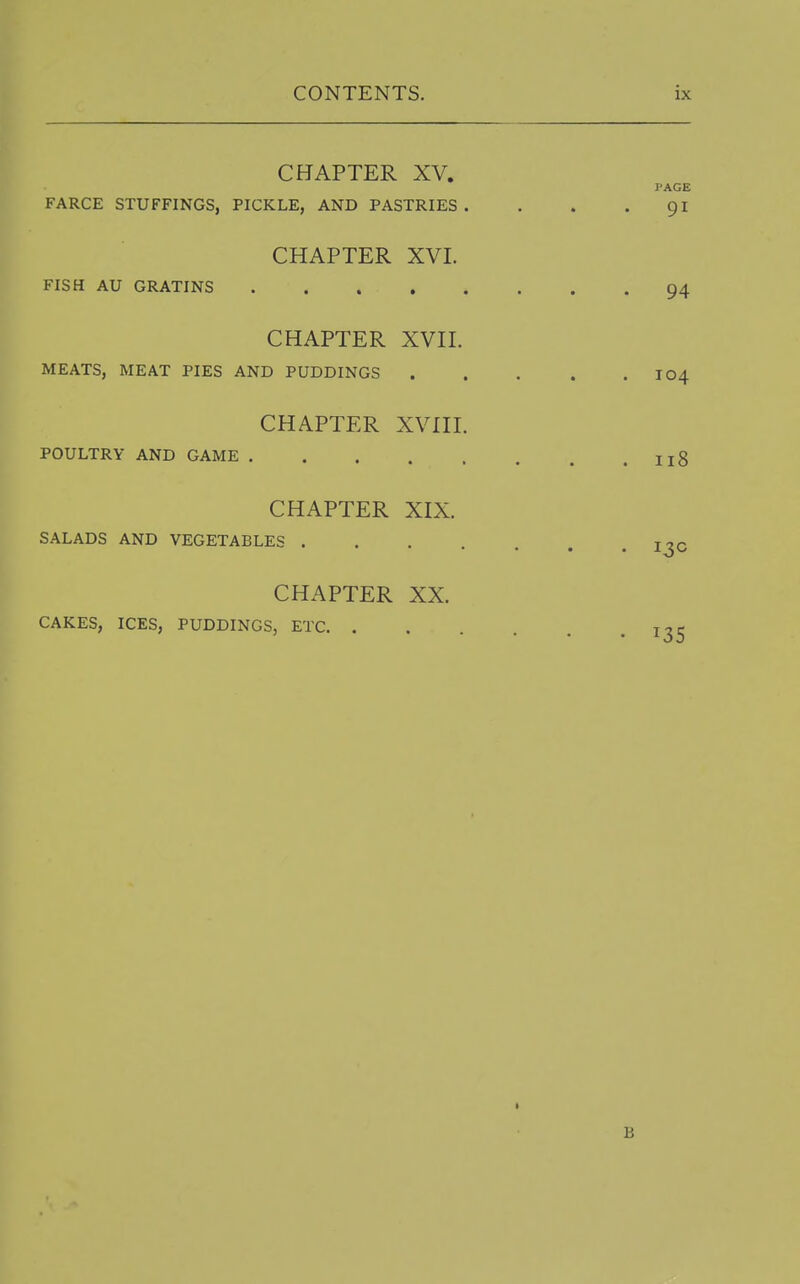 CHAPTER XV. PAGE FARCE STUFFINGS, PICKLE, AND PASTRIES. . . • CHAPTER XVI. FISH AU GRATINS 94 CHAPTER XVII. MEATS, MEAT PIES AND PUDDINGS I04 CHAPTER XVni. POULTRY AND GAME ng CHAPTER XIX. SALADS AND VEGETABLES I^C CHAPTER XX. CAKES, ICES, PUDDINGS, ETC 1^5 t B