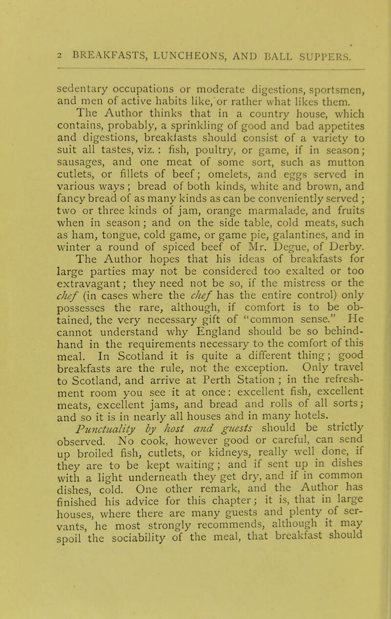 sedentary occupations or moderate digestions, sportsmen, and men of active habits like, or rather what Hkcs them. The Author thinks that in a country house, which contains, probably, a sprinkling of good and bad appetites and digestions, breakfasts should consist of a variety to suit all tastes, viz. : fish, poultry, or game, if in season; sausages, and one meat of some sort, such as mutton cutlets, or fillets of beef; omelets, and eggs served in various ways ; bread of both kinds, white and brown, and fancy bread of as many kinds as can be conveniently served ; two or three kinds of jam, orange marmalade, and fruits when in season; and on the side table, cold meats, such as ham, tongue, cold game, or game pie, galantines, and in winter a round of spiced beef of Mr. Degue, of Derby. The Author hopes that his ideas of breakfasts for large parties may not be considered too exalted or too extravagant; they need not be so, if the mistress or the cJief (in cases where the chef has the entire control) only possesses the rare, although, if comfort is to be ob- tained, the very necessary gift of common sense. He cannot understand why England should be so behind- hand in the requirements necessary to the comfort of this meal. In Scotland it is quite a different thing; good breakfasts are the rule, not the exception. Only travel to Scotland, and arrive at Perth Station ; in the refresh- ment room you see it at once: excellent fish, excellent meats, excellent jams, and bread and rolls of all sorts; and so it is in nearly all houses and in many hotels. Punctuality by host and guests should be strictly observed. No cook, however good or careful, can send up broiled fish, cutlets, or kidneys, really well done, if they are to be kept waiting ; and if sent up in dishes with a light underneath they get dry, and if in common dishes, cold. One other remark, and the Author has finished his advice for this chapter; it is, that in large houses, where there are many guests and plenty of ser- vants, he most strongly recommends, although it may spoil the sociability of the meal, that breakfast should