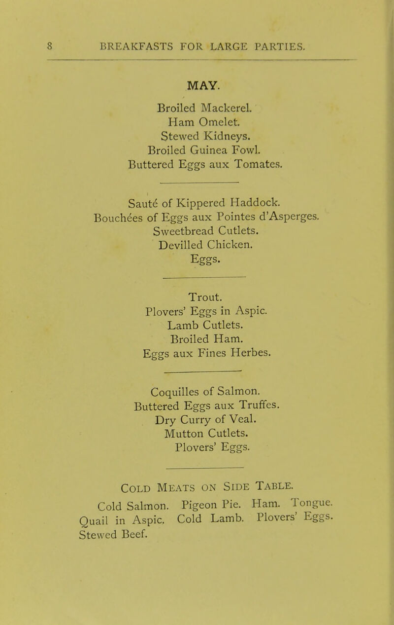 MAY. Broiled Mackerel. Ham Omelet. Stewed Kidneys. Broiled Guinea Fowl. Buttered Eggs aux Tomates. Saut^ of Kippered Haddock. Bouch^es of Eggs aux Pointes d'Asperges. Sweetbread Cutlets. Devilled Chicken, Eggs. Trout. Plovers' Eggs in Aspic. Lamb Cutlets. Broiled Ham. Eggs aux Fines Herbes. Coquilles of Salmon. Buttered Eggs aux Truffes. Dry Curry of Veal. Mutton Cutlets. Plovers' Eggs. Cold Meats on Side Table. Cold Salmon. Pigeon Pie. Ham. Tongue. Quail in Aspic. Cold Lamb. Plovers' Eggs. Stewed Beef.