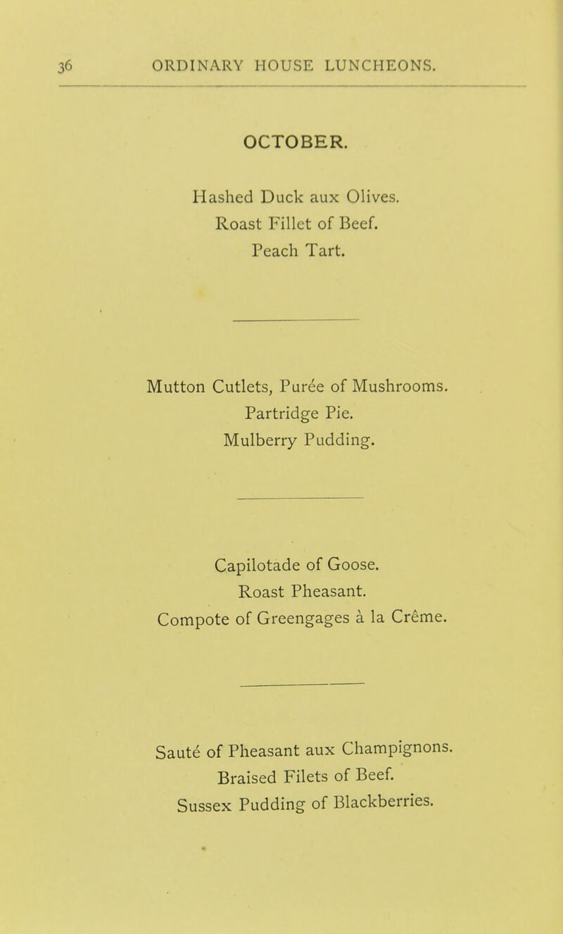 OCTOBER. Hashed Duck aux Olives. Roast Fillet of Beef. Peach Tart. Mutton Cutlets, Pur6e of Mushrooms. Partridge Pie. Mulberry Pudding. Capilotade of Goose. Roast Pheasant. Compote of Greengages a la Creme, Saute of Pheasant aux Champignons. Braised Filets of Beef. Sussex Pudding of Blackberries.