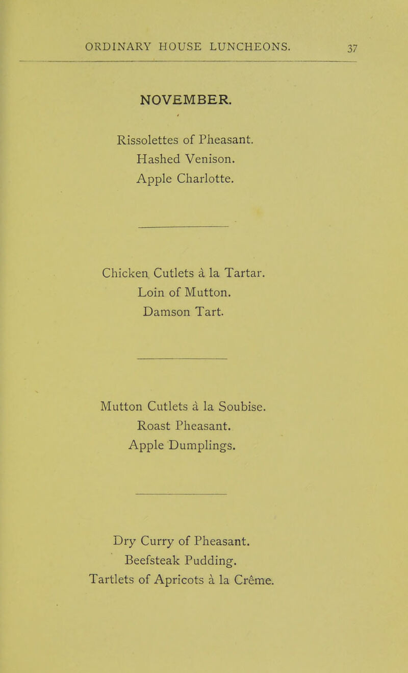 NOVEMBER. Rissolettes of Pheasant. Hashed Venison. Apple Charlotte. Chicken Cutlets a la Tartar. Loin of Mutton. Damson Tart. Mutton Cutlets a la Soubise. Roast Pheasant. Apple Dumplings. Dry Curry of Pheasant. Beefsteak Pudding. Tartlets of Apricots a la Creme.