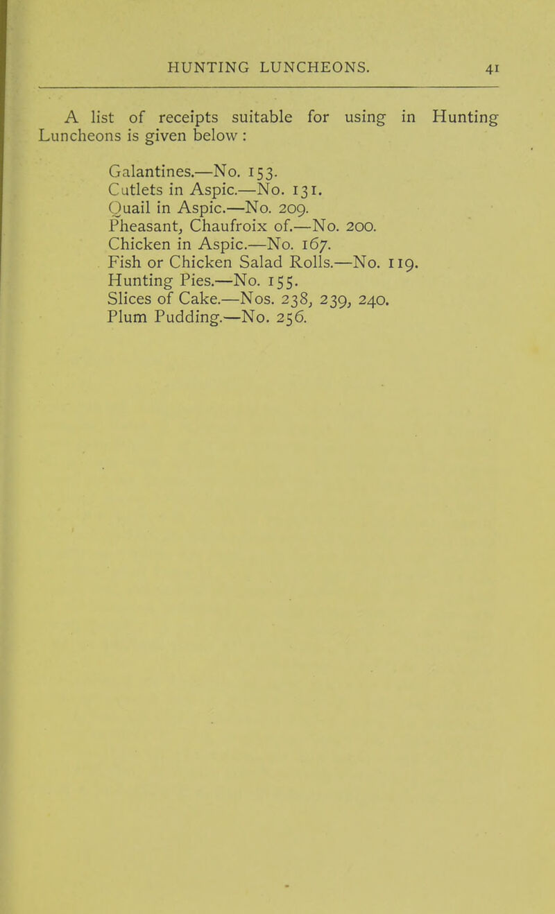 A list of receipts suitable for using in Hunting Luncheons is given below : Galantines.—No. 153. Cutlets in Aspic.—No. 131. Quail in Aspic.—No. 209. Pheasant^ Chaufroix of.—No. 200. Chicken in Aspic.—No. 167. . Fish or Chicken Salad Rolls.—No. 119. Hunting Pies.—No. 155. Slices of Cake.—Nos. 238^ 239, 240. Plum Pudding.—No. 256.