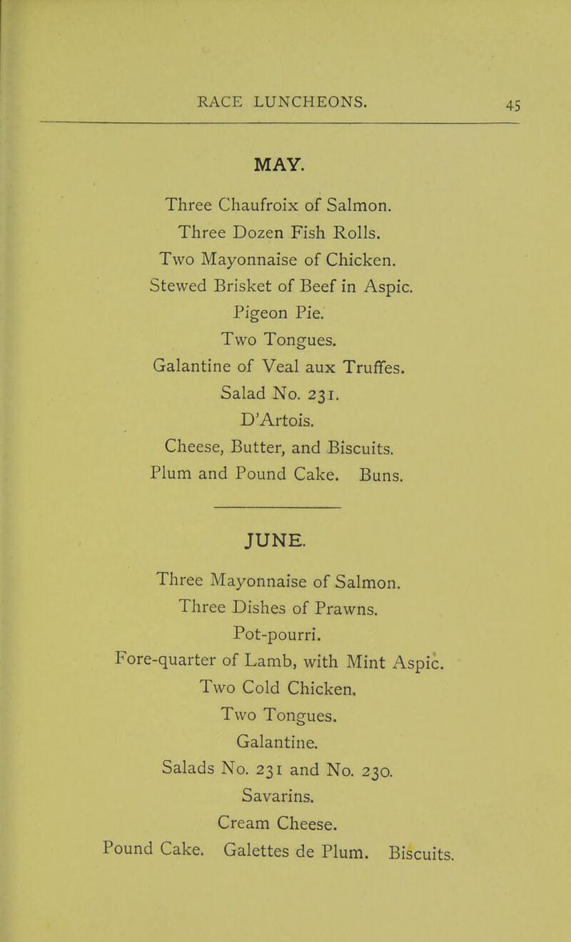 MAY. Three Chaufroix of Salmon. Three Dozen Fish Rolls. Two Mayonnaise of Chicken. Stewed Brisket of Beef in Aspic. Pigeon Pie. Two Tongues, Galantine of Veal aux Truffes. Salad No. 231. D'Artois. Cheese, Butter, and Biscuits. Plum and Pound Cake. Buns. JUNE. Three Mayonnaise of Salmon. Three Dishes of Prawns. Pot-pourri. Fore-quarter of Lamb, with Mint Aspic. Two Cold Chicken. Two Tongues. Galantine. Salads No. 231 and No. 230. Savarins. Cream Cheese. Pound Cake. Galettes de Plum. Biscuits.