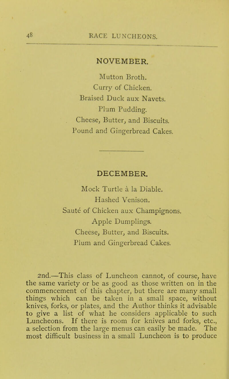 NOVEMBER. Mutton Broth. Curry of Chicken. Braised Duck aux Navets. Plum Pudding-. Cheese^ Butter^ and Biscuits. Pound and Gingerbread Cakes. DECEMBER. Mock Turtle a la Diable. Hashed Venison. Saute of Chicken aux Champignons. Apple Dumplings. Cheese, Butter, and Biscuits. Plum and Gingerbread Cakes. 2nd.—This class of Luncheon cannot, of course, have the same variety or be as good as those written on in the commencement of this chapter, but there are many small things which can be taken in a small space, without knives, forks, or plates, and the Author thinks it advisable to give a list of what he considers applicable to such Luncheons. If there is room for knives and forks, etc., a selection from the large menus can easily be made. The most difficult business in a small Luncheon is to produce