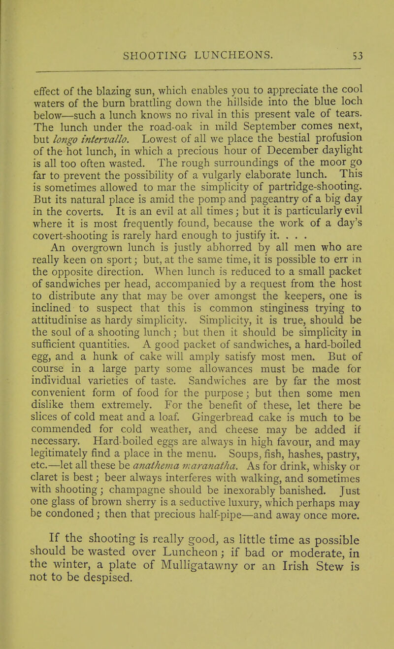 effect of the blazing sun, which enables you to appreciate the cool waters of the burn brattling down the hillside into the blue loch below—such a lunch knows no rival in this present vale of tears. The lunch under the road-oak in mild September comes next, but lo7igo intervallo. Lowest of all we place the bestial profusion of the hot lunch, in which a precious hour of December daylight is all too often wasted. The rough surroundings of the moor go far to prevent the possibility of a vulgarly elaborate lunch. This is sometimes allowed to mar the simplicity of partridge-shooting. But its natural place is amid the pomp and pageantry of a big day in the coverts. It is an evil at all times; but it is particularly evil where it is most frequently found, because the work of a day's covert-shooting is rarely hard enough to justify it. . . . An overgrown lunch is justly abhorred by all men who are really keen on sport) but, at the same time, it is possible to err in the opposite direction. When lunch is reduced to a small packet of sandwiches per head, accompanied by a request from the host to distribute any that may be over amongst the keepers, one is inclined to suspect that this is common stinginess trying to attitudinise as hardy simplicity. Simplicity, it is true, should be the soul of a shooting lunch; but then it should be simplicity in sufficient quantities. A good packet of sandwiches, a hard-boiled egg, and a hunk of cake will amply satisfy most men. But of course in a large party some allowances must be made for individual varieties of taste. Sandwiches are by far the most convenient form of food for the purpose; but then some men dishke them extremely. For the benefit of these, let there be slices of cold meat and a loaf. Gingerbread cake is much to be commended for cold weather, and cheese may be added if necessary. Hard-boiled eggs are always in high favour, and may legitimately find a place in the menu. Soups, fish, hashes, pastry, etc.—let all these be anathema viat-anatha. As for drink, whisky or claret is best; beer always interferes with walking, and sometimes with shooting; champagne should be inexorably banished. Just one glass of brown sherry is a seductive luxury, which perhaps may be condoned; then that precious half-pipe—and away once more. If the shooting is really good, as little time as possible should be wasted over Luncheon; if bad or moderate, in the winter, a plate of Mulligatawny or an Irish Stew is not to be despised.