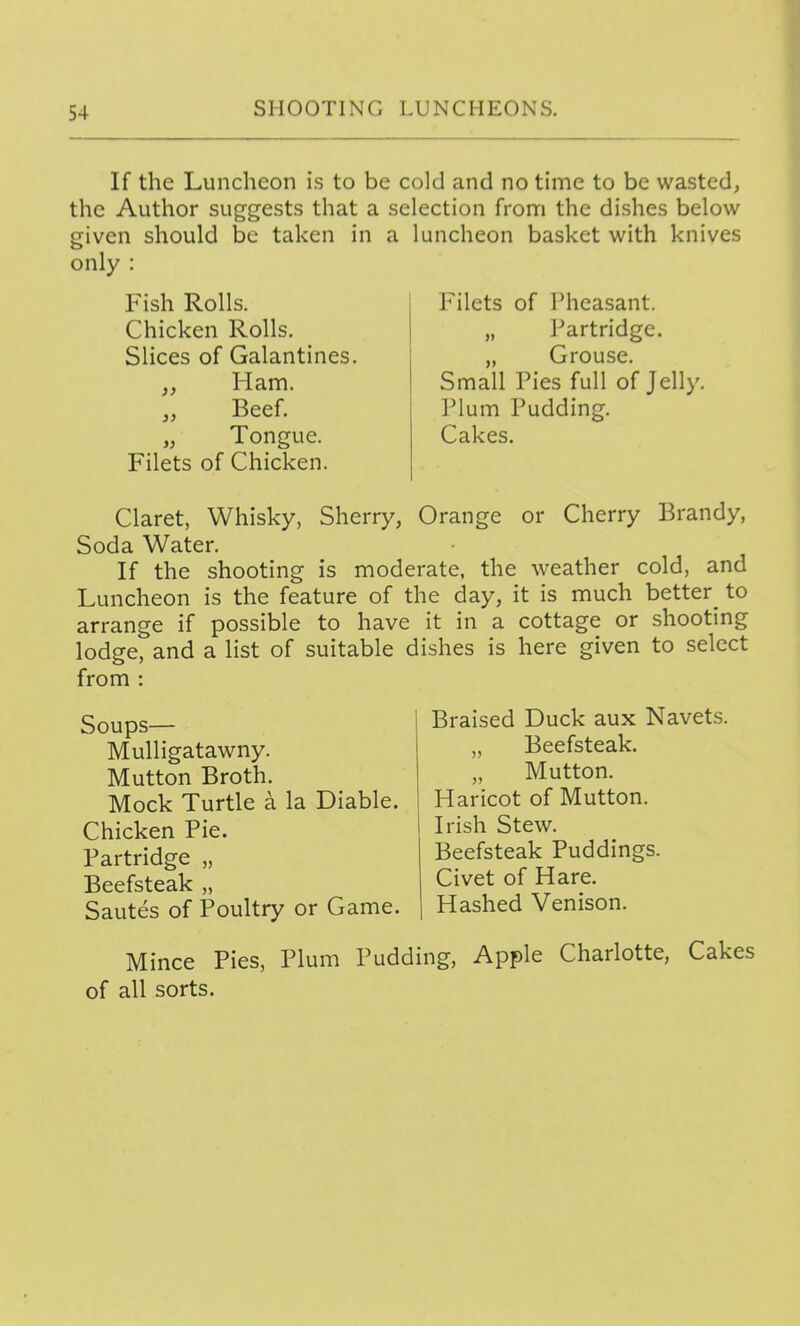 If the Luncheon is to be cold and no time to be wasted, the Author suggests that a selection from the dishes below given should be taken in a luncheon basket with knives only : Fish Rolls. Chicken Rolls. Slices of Galantines. Ham. Beef. Tongue. Filets of Chicken. 3) Filets of Pheasant. „ Partridge. „ Grouse. Small Pies full of Jelly, Plum Pudding. Cakes. Claret, Whisky, Sherry, Orange or Cherry Brandy, Soda Water. If the shooting is moderate, the weather cold, and Luncheon is the feature of the day, it is much better^ to arrange if possible to have it in a cottage or shooting lodge, and a list of suitable dishes is here given to select from : Soups— Mulligatawny. Mutton Broth. Mock Turtle a la Diable. Chicken Pie. Partridge „ Beefsteak „ Sautes of Poultry or Game. Braised Duck aux Navets. „ Beefsteak. Mutton. Haricot of Mutton. Irish Stew. Beefsteak Puddings. Civet of Hare. Hashed Venison. Mince Pies, Plum Pudding, Apple Charlotte, Cakes