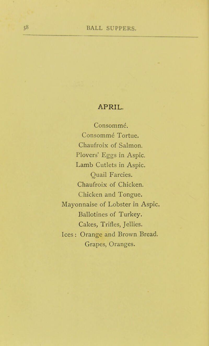 APRIL. Consomm^. Consomme Tortue. Chaufroix of Salmon. Plovers' Eggs in Aspic. Lamb Cutlets in Aspic. Quail Farcies. Chaufroix of Chicken. Chicken and Tongue. Mayonnaise of Lobster in Aspic. Ballotines of Turkey. Cakes^ Trifles, Jellies. Ices : Orange and Brown Bread. Grapes, Oranges.