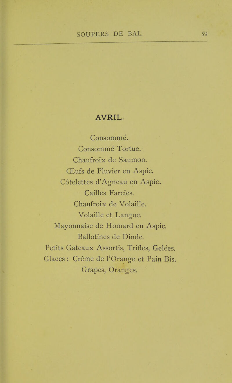 AVRIL. Consomme. Consomme Tortue. Chaufroix de Saumon. OEufs de Pluvier en Aspic. Cotelettes d'Agneau en Aspic. Cailles Farcies. Chaufroix de Volaille. Volaille et Langue. Mayonnaise de Homard en Aspic. Ballotines de Dinde, Petits Gateaux Assortis, Trifles, Gelees. Glaces : Creme de I'Orange et Pain Bis. Grapes, Oranges.