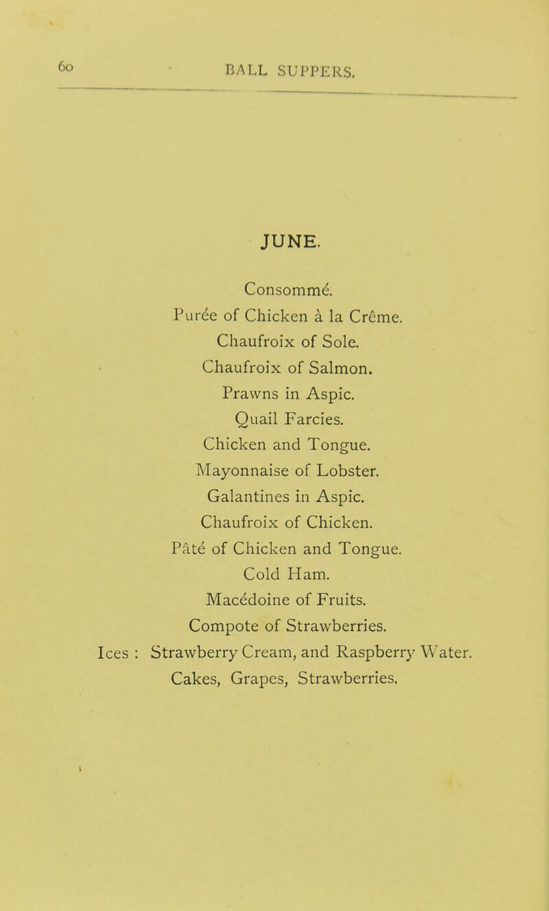 JUNE. Consommd Puree of Chicken a la Creme. Chaufroix of Sole. Chaufroix of Salmon. Prawns in Aspic. Quail Farcies. Chicken and Tongue, Mayonnaise of Lobster. Galantines in Aspic. Chaufroix of Chicken. Pate of Chicken and Tongue. Cold Ham. Macedoine of Fruits. Compote of Strawberries. Ices : Strawberry Cream, and Raspberry Water. Cakes, Grapes, Strawberries.