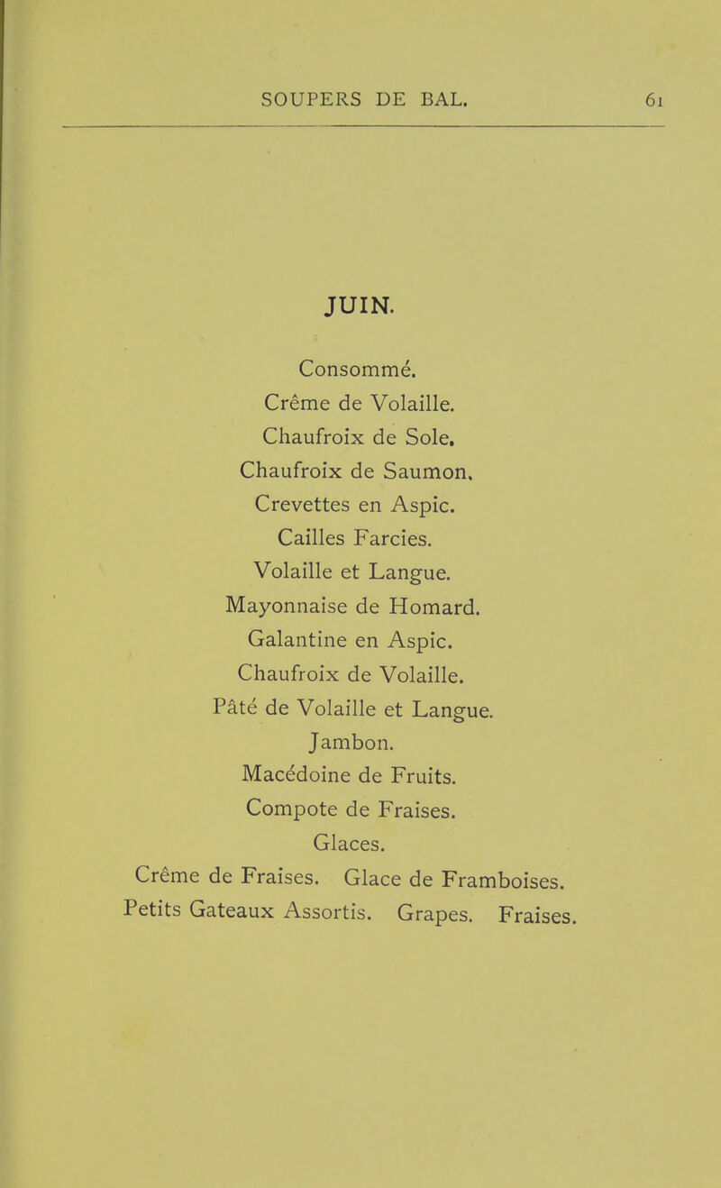 JUIN. Consomme. Creme de Volaille. Chaufroix de Sole. Chaufroix de Saumon. Crevettes en Aspic. Cailles Farcies. Volaille et Langue. Mayonnaise de Homard. Galantine en Aspic. Chaufroix de Volaille. Pate de Volaille et Langue. Jambon. Macedoine de Fruits. Compote de Fraises. Glaces. Creme de Fraises. Glace de Framboises. Petits Gateaux Assortis. Grapes. Fraises.