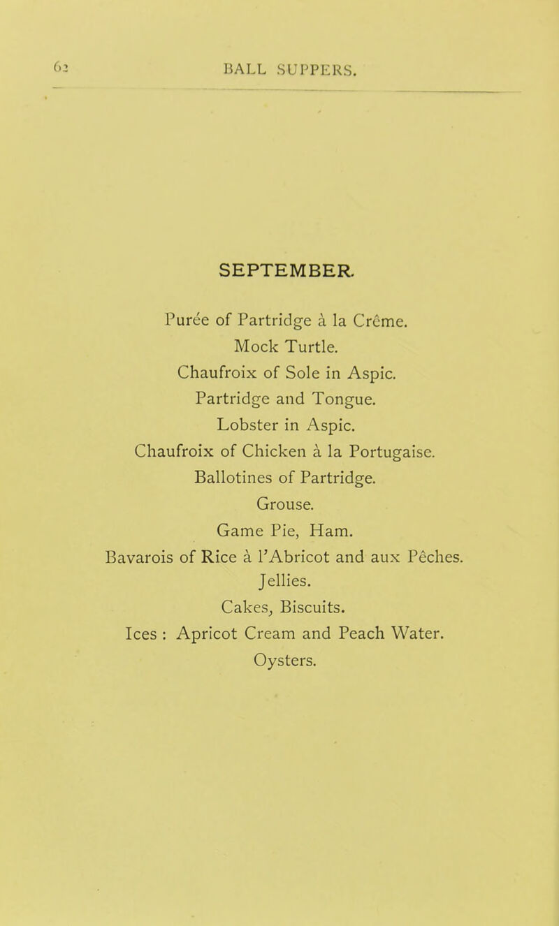 SEPTEMBER. Puree of Partridge a la Crcme. Mock Turtle. Chaufroix of Sole in Aspic. Partridge and Tongue. Lobster in Aspic. Chaufroix of Chicken a la Portugaise. Ballotines of Partridge. Grouse. Game Pie, Ham. Bavarois of Rice a I'Abricot and aux Peches. Jellies. Cakes^ Biscuits. Ices : Apricot Cream and Peach Water. Oysters.