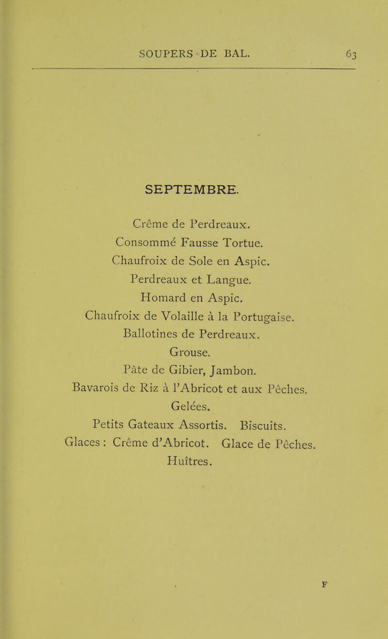 SEPTEMBRE. Creme de Perdreaux. Consomme Fausse Tortue. Chaufroix de Sole en Aspic. Perdreaux et Langue. Homard en Aspic. Chaufroix de Volaille a la Portugaise. Ballotines de Perdreaux. Grouse. Pate de Gibier, Jambon. Bavarois de Riz a I'Abricot et aux Peches. Gelees. Petits Gateaux Assortis. Biscuits. Glaces : Creme d'Abricot. Glace de Peches. Huitres. F