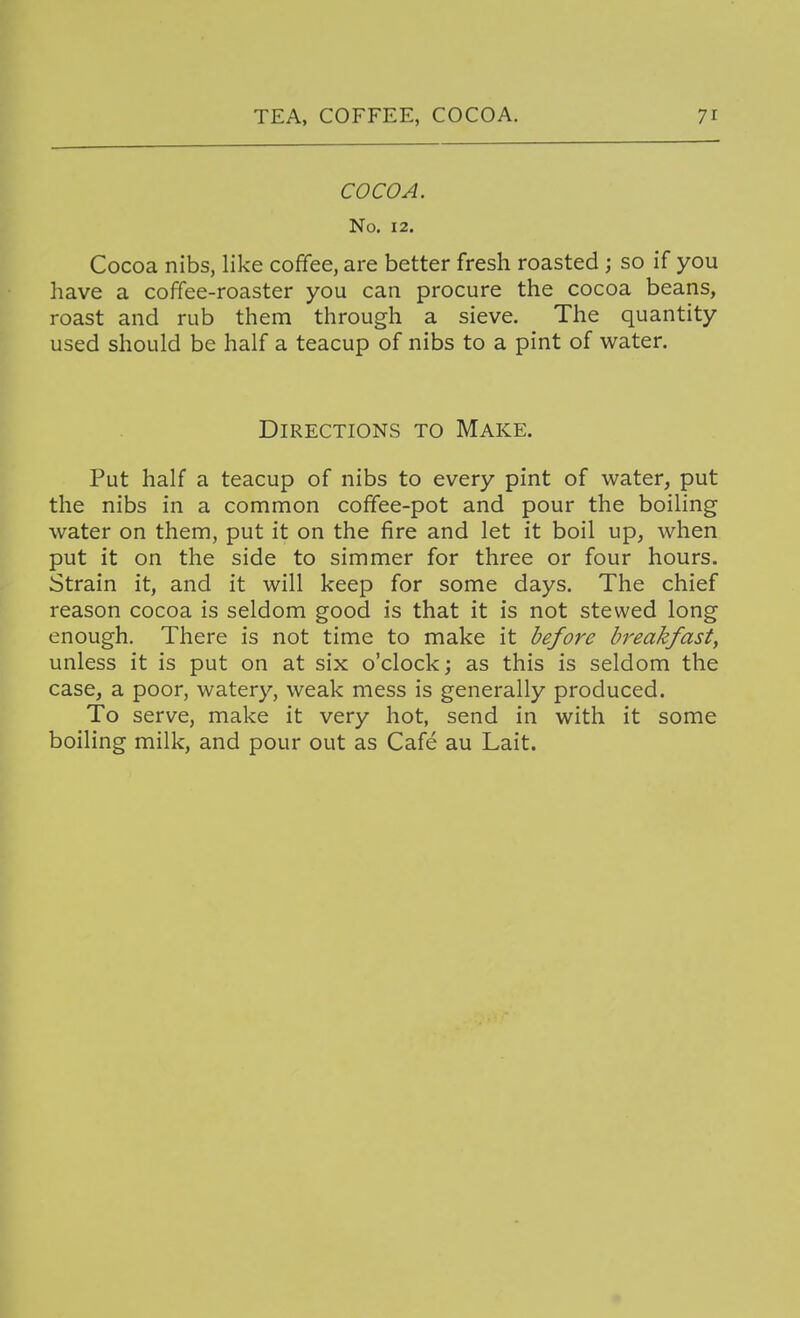 COCOA. No. 12. Cocoa nibs, like coffee, are better fresh roasted ; so if you have a coffee-roaster you can procure the cocoa beans, roast and rub them through a sieve. The quantity used should be half a teacup of nibs to a pint of water. Directions to Make. Put half a teacup of nibs to every pint of water, put the nibs in a common coffee-pot and pour the boiling water on them, put it on the fire and let it boil up, when put it on the side to simmer for three or four hours. Strain it, and it will keep for some days. The chief reason cocoa is seldom good is that it is not stewed long enough. There is not time to make it before breakfast, unless it is put on at six o'clock; as this is seldom the case, a poor, watery, weak mess is generally produced. To serve, make it very hot, send in with it some boiling milk, and pour out as Cafe au Lait.