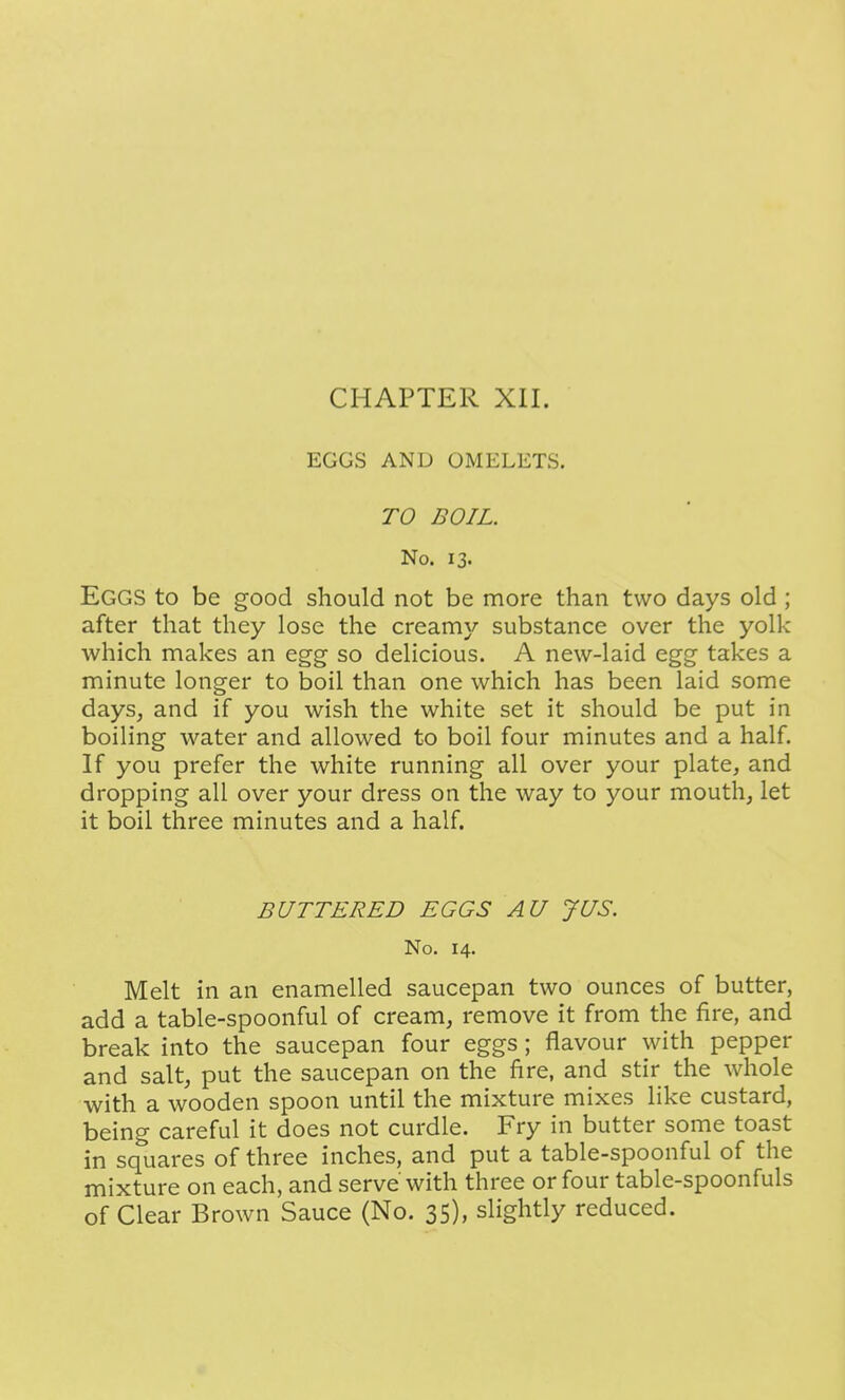 EGGS AND OMELETS. TO BOIL. No. 13. Eggs to be good should not be more than two days old ; after that they lose the creamy substance over the yolk which makes an egg so delicious. A new-laid egg takes a minute longer to boil than one which has been laid some days, and if you wish the white set it should be put in boiling water and allowed to boil four minutes and a half. If you prefer the white running all over your plate, and dropping all over your dress on the way to your mouth, let it boil three minutes and a half. BUTTERED EGGS AU JUS. No. 14. Melt in an enamelled saucepan two ounces of butter, add a table-spoonful of cream, remove it from the fire, and break into the saucepan four eggs; flavour with pepper and salt, put the saucepan on the fire, and stir the whole with a wooden spoon until the mixture mixes like custard, being careful it does not curdle. Fry in butter some toast in squares of three inches, and put a table-spoonful of the mixture on each, and serve with three or four table-spoonfuls of Clear Brown Sauce (No. 35), slightly reduced.