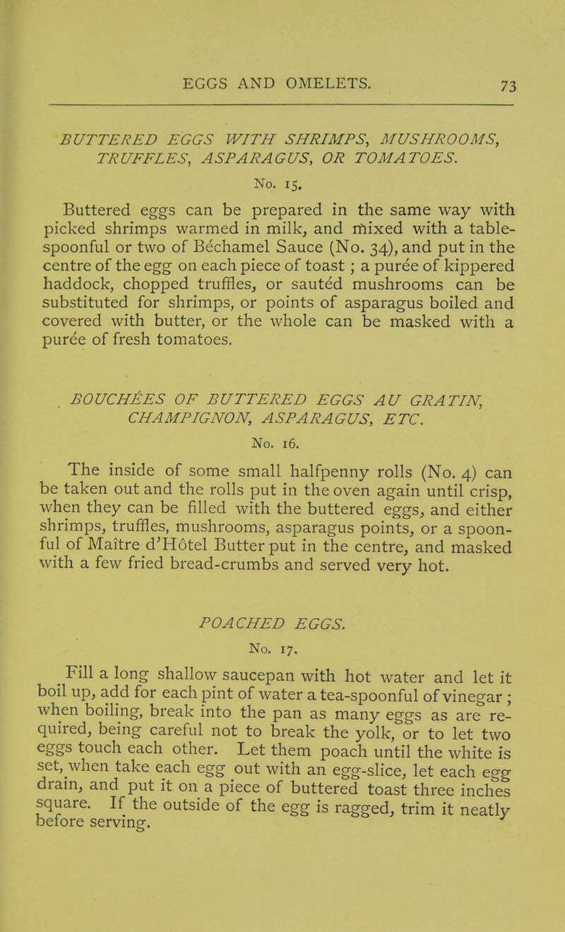 BUTTERED EGGS WITH SHRIMPS, MUSHROOMS, TRUFFLES, ASPARAGUS, OR TOMATOES. No. IS. Buttered eggs can be prepared in the same way with picked shrimps warmed in milk, and mixed with a table- spoonful or two of Bechamel Sauce (No. 34), and put in the centre of the egg on each piece of toast; a purde of kippered haddock, chopped truffles, or sauted mushrooms can be substituted for shrimps, or points of asparagus boiled and covered with butter, or the whole can be masked with a puree of fresh tomatoes. BOUCHJ^ES OF BUTTERED EGGS AU GRATIN, CHAMPIGNON, ASPARAGUS, ETC. No. 16. The inside of some small halfpenny rolls (No. 4) can be taken out and the rolls put in the oven again until crisp, when they can be filled with the buttered eggs, and either shrimps, truffles, mushrooms, asparagus points, or a spoon- ful of Maitre d'Hotel Butter put in the centre, and masked with a few fried bread-crumbs and served very hot. POACHED EGGS. No. 17. ^ Fill a long shallow saucepan with hot water and let it boil up, add for each pint of water a tea-spoonful of vinegar ; when boiling, break into the pan as many eggs as are re- quired, being careful not to break the yolk, or to let two eggs touch each other. Let them poach until the white is set, when take each egg out with an egg-slice, let each egg dram, and put it on a piece of buttered toast three inches square. If the outside of the egg is ragged, trim it neatly before servmg.