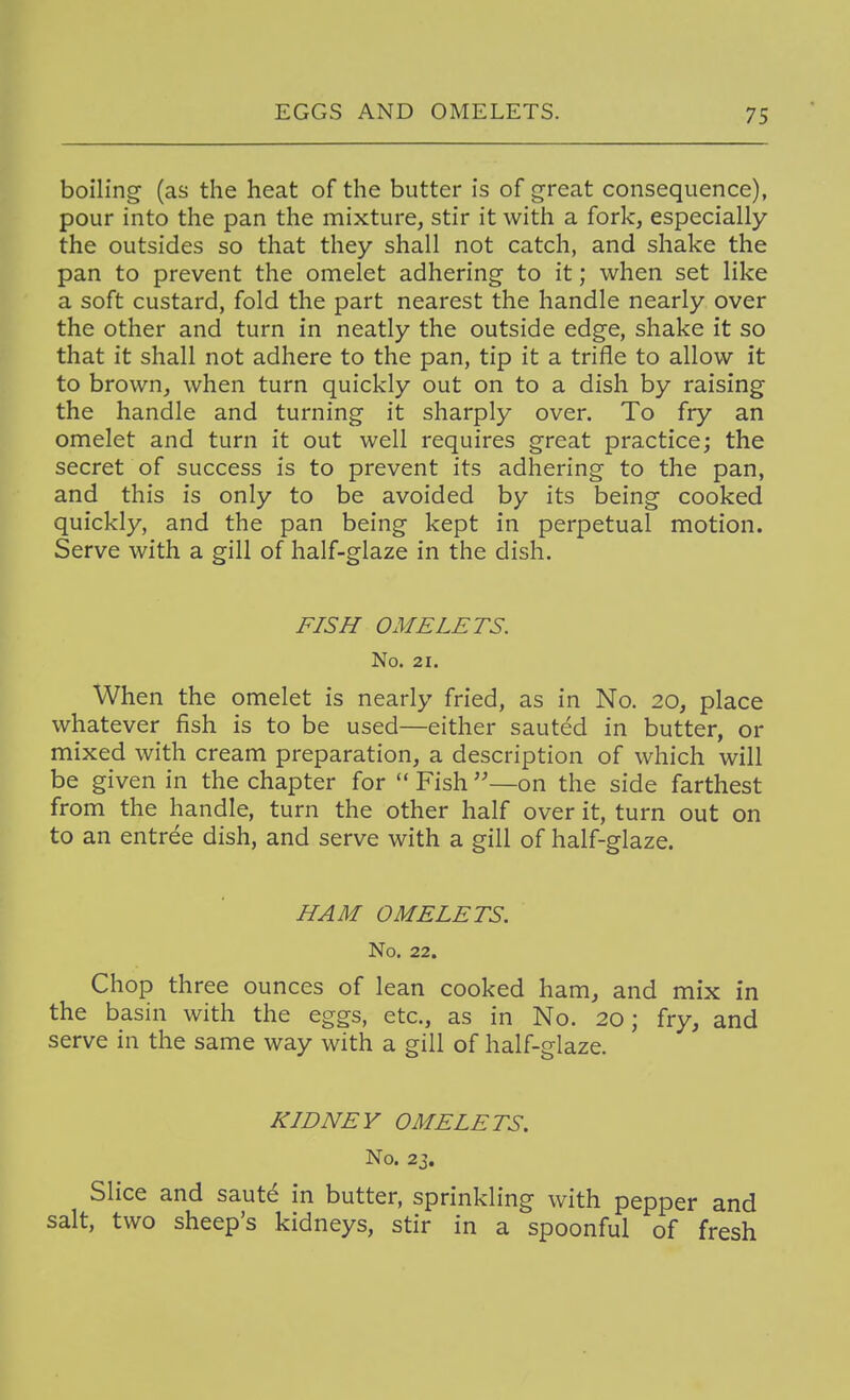 boiling (as the heat of the butter is of great consequence), pour into the pan the mixture, stir it with a fork, especially the outsides so that they shall not catch, and shake the pan to prevent the omelet adhering to it; when set like a soft custard, fold the part nearest the handle nearly over the other and turn in neatly the outside edge, shake it so that it shall not adhere to the pan, tip it a trifle to allow it to brown, when turn quickly out on to a dish by raising the handle and turning it sharply over. To fry an omelet and turn it out well requires great practice; the secret of success is to prevent its adhering to the pan, and this is only to be avoided by its being cooked quickly, and the pan being kept in perpetual motion. Serve with a gill of half-glaze in the dish. FISH OMELETS. No. 21. When the omelet is nearly fried, as in No. 20, place whatever fish is to be used—either sauted in butter, or mixed with cream preparation, a description of which will be given in the chapter for  Fish —on the side farthest from the handle, turn the other half over it, turn out on to an entree dish, and serve with a gill of half-glaze. HAM OMELETS, No. 22. Chop three ounces of lean cooked ham, and mix in the basin with the eggs, etc., as in No. 20; fry, and serve in the same way with a gill of half-glaze. KIDNEY OMELETS. No. 23. Slice and saut^ in butter, sprinkling with pepper and salt, two sheep's kidneys, stir in a spoonful of fresh