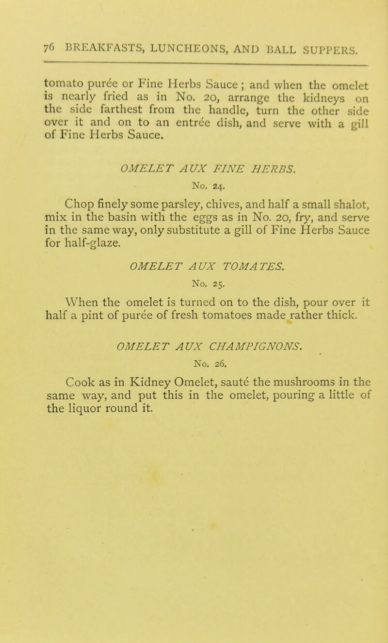 tomato pur^e or Fine Herbs Sauce; and when the omelet is nearly fried as in No. 20, arrange the kidneys on the side farthest from the handle, turn the other side over it and on to an entrde dish, and serve with a gill of Fine Herbs Sauce. OMELET AUX FINE HERDS. No. 24. Chop finely some parsley, chives, and half a small shalot, mix in the basin with the eggs as in No. 20, fry, and serve in the same way, only substitute a gill of Fine Herbs Sauce for half-glaze. OMELET AUX TO MATES. No. 25. When the omelet is turned on to the dish, pour over it half a pint of puree of fresh tomatoes made rather thick. OMELET AUX CHAMPIGNONS. No. 26. Cook as in Kidney Omelet, saute the mushrooms in the same way, and put this in the omelet, pouring a little of the liquor round it.