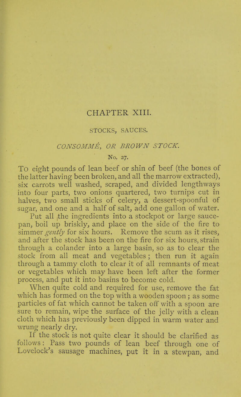 STOCKS, SAUCES. CONSOMME, OR BROWN STOCK. No. 27. To eight pounds of lean beef or shin of beef (the bones of the latter having been broken, and all the marrow extracted), six carrots well washed, scraped, and divided lengthways into four parts, two onions quartered, two turnips cut in halves, two small sticks of celery, a dessert-spoonful of sugar, and one and a half of salt, add one gallon of water. Put all ithe ingredients into a stockpot or large sauce- pan, boil up briskly, and place on the side of the fire to s\mmQ.x gently for six hours. Remove the scum as it rises, and after the stock has been on the fire for six hours, strain through a colander into a large basin, so as to clear the stock from all meat and vegetables ; then run it again through a tammy cloth to clear it of all remnants of meat or vegetables which may have been left after the former process, and put it into basins to become cold. When quite cold and required for use, remove the fat which has formed on the top with a wooden spoon ; as some particles of fat which cannot be taken off with a spoon are sure to remain, wipe the surface of the jelly with a clean cloth which has previously been dipped in warm water and wrung nearly dry. If the stock is not quite clear it should be clarified as follows: Pass two pounds of lean beef through one of Lovelock's sausage machines, put it in a stewpan, and