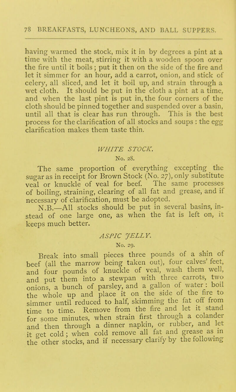 having warmed the stock, mix it in by degrees a pint at a time with the meat, stirring it with a wooden spoon over the fire until it boils; put it then on the side of the fire and let it simmer for an hour, add a carrot, onion, and stick of celery, all sliced, and let it boil up, and strain through a wet cloth. It should be put in the cloth a pint at a time, and when the last pint is put in, the four corners of the cloth should be pinned together and suspended over a basin, until all that is clear has run through. This is the best process for the clarification of all stocks and soups : the egg clarification makes them taste thin. WHITE STOCK. No. 28. The same proportion of everything excepting the sugar as in receipt for Brown Stock (No. 27), only substitute veal or knuckle of veal for beef. The same processes of boiling, straining, clearing of all fat and grease, and if necessary of clarification, must be adopted. N.B.—AH stocks should be put in several basins, in- stead of one large one, as when the fat is left on, it keeps much better. ASPIC JELLY. No. 29. Break into small pieces three pounds of a shin of beef (all the marrow being taken out), four calves' feet, and four pounds of knuckle of veal, wash them well, and put them into a stewpan with three carrots, two onions, a bunch of parsley, and a gallon of water : boil the whole up and place it on the side of the fire to simmer until reduced to half, skimming the fat off from time to time. Remove from the fire and let it stand for some minutes, when strain first through a colander and then through a dinner napkin, or rubber, and let it get cold ; when cold remove all fat and grease as m the other stocks, and if necessary clarify by the following