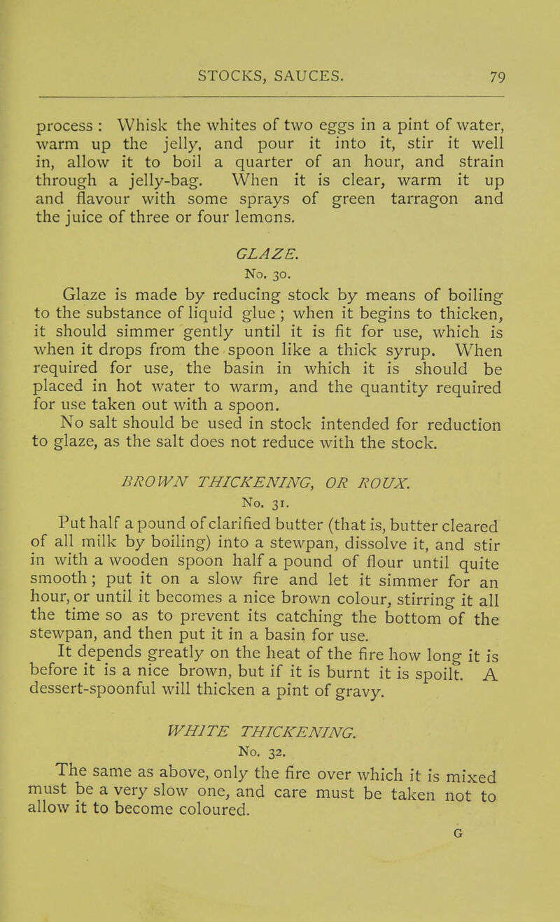 process : Whisk the whites of two eggs in a pint of water, warm up the jelly, and pour it into it, stir it well in, allow it to boil a quarter of an hour, and strain through a jelly-bag. When it is clear, warm it up and flavour with some sprays of green tarragon and the juice of three or four lemons. GLAZE. No. 30. Glaze is made by reducing stock by means of boiling to the substance of liquid glue ; when it begins to thicken, it should simmer gently until it is fit for use, which is when it drops from the spoon like a thick syrup. When required for use, the basin in which it is should be placed in hot water to warm, and the quantity required for use taken out with a spoon. No salt should be used in stock intended for reduction to glaze, as the salt does not reduce with the stock. BROWN THICKENING, OR ROUX. No. 31. Put half a pound of clarified butter (that is, butter cleared of all milk by boiling) into a stewpan, dissolve it, and stir in with a wooden spoon half a pound of flour until quite smooth; put it on a slow fire and let it simmer for an hour, or until it becomes a nice brown colour, stirring it all the time so as to prevent its catching the bottom of the stewpan, and then put it in a basin for use. It depends greatly on the heat of the fire how long it is before it is a nice brown, but if it is burnt it is spoilt. A dessert-spoonful will thicken a pint of gravy. WHITE THICKENING. No. 32. The same as above, only the fire over which it is mixed must be a very slow one, and care must be taken not to allow it to become coloured. G