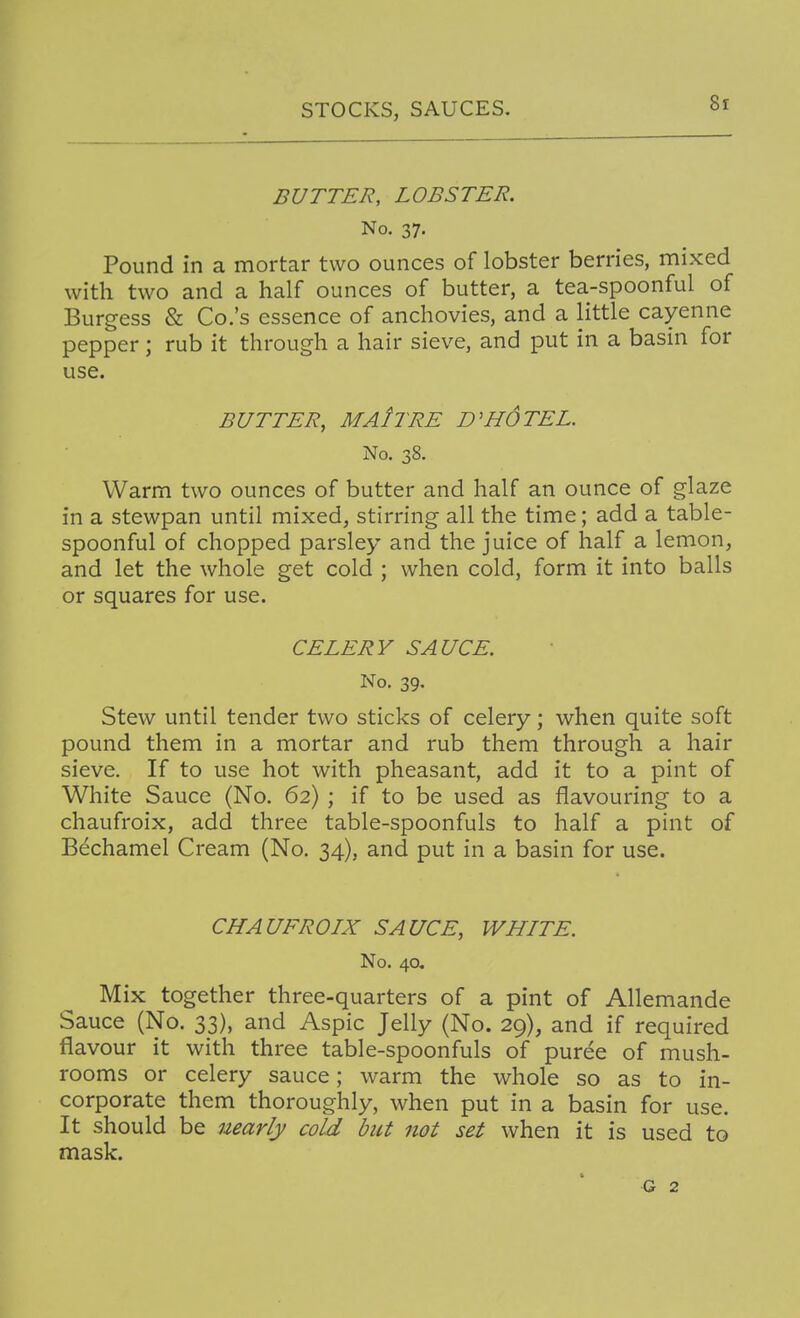 BUTTER, LOBSTER. No. 37. Pound in a mortar two ounces of lobster berries, niixed with two and a half ounces of butter, a tea-spoonful of Burgess & Co.'s essence of anchovies, and a little cayenne pepper; rub it through a hair sieve, and put in a basin for use. BUTTER, MAItRE HOTEL. No. 38. Warm two ounces of butter and half an ounce of glaze in a stewpan until mixed, stirring all the time; add a table- spoonful of chopped parsley and the juice of half a lemon, and let the whole get cold ; when cold, form it into balls or squares for use. CELERY SAUCE. No. 39. Stew until tender two sticks of celery; when quite soft pound them in a mortar and rub them through a hair sieve. If to use hot with pheasant, add it to a pint of White Sauce (No. 62) ; if to be used as flavouring to a chaufroix, add three table-spoonfuls to half a pint of Bechamel Cream (No. 34), and put in a basin for use. CHAUFROIX SAUCE, WHITE. No. 4a Mix together three-quarters of a pint of Allemande Sauce (No. 33), and Aspic Jelly (No. 29), and if required flavour it with three table-spoonfuls of puree of mush- rooms or celery sauce; warm the whole so as to in- corporate them thoroughly, when put in a basin for use. It should be nearly cold but not set when it is used to mask. G 2