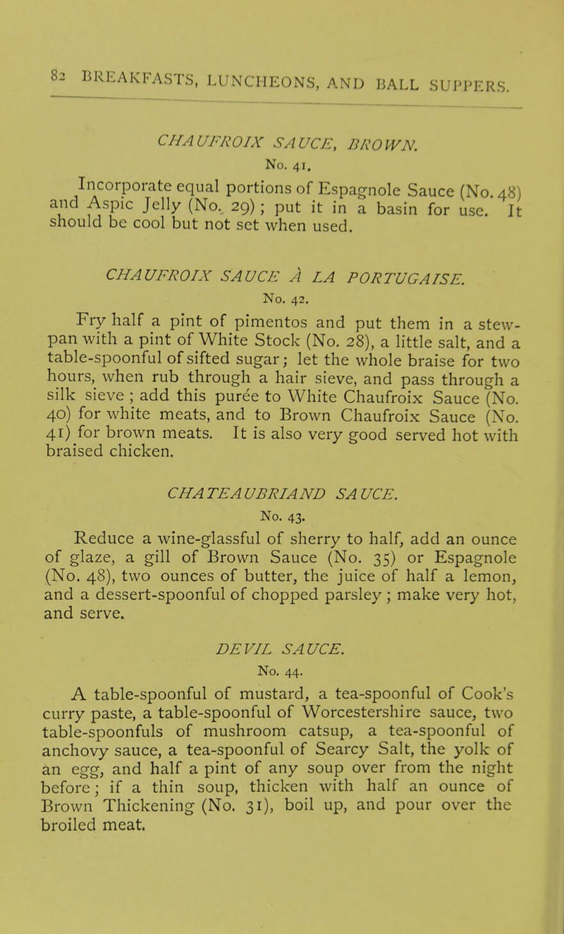 CHAUFROIX SAUCE, BROWN. No. 41. Incorporate equal portions of Espagnole Sauce (No. 48) and Aspic Jelly (No. 29); put it in a basin for use. It should be cool but not set when used. CHAUFROIX SAUCE A LA PORTUGAISE. No. 42. Fry half a pint of pimentos and put them in a stew- pan with a pint of White Stock (No. 28), a little salt, and a table-spoonful of sifted sugar; let the whole braise for two hours, when rub through a hair sieve, and pass through a silk sieve ; add this puree to White Chaufroix Sauce (No. 40) for white meats, and to Brown Chaufroix Sauce (No. 41) for brown meats. It is also very good served hot with braised chicken. CHATEAUBRIAND SAUCE. No. 43. Reduce a wine-glassful of sherry to half, add an ounce of glaze, a gill of Brown Sauce (No. 35) or Espagnole (No. 48), two ounces of butter, the juice of half a lemon, and a dessert-spoonful of chopped parsley ; make very hot, and serve. DEVIL SAUCE. No. 44. A table-spoonful of mustard, a tea-spoonful of Cook's curry paste, a table-spoonful of Worcestershire sauce, two table-spoonfuls of mushroom catsup, a tea-spoonful of anchovy sauce, a tea-spoonful of Searcy Salt, the yolk of an egg, and half a pint of any soup over from the night before; if a thin soup, thicken with half an ounce of Brown Thickening (No. 31), boil up, and pour over the broiled meat.