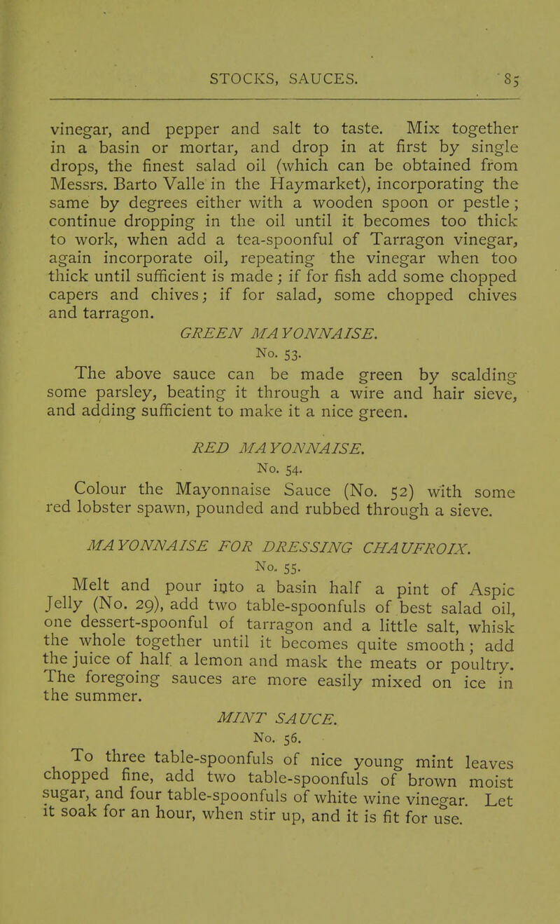 vinegar, and pepper and salt to taste. Mix together in a basin or mortar, and drop in at first by single drops, the finest salad oil (which can be obtained from Messrs. Barto Valle in the Haymarket), incorporating the same by degrees either with a wooden spoon or pestle ; continue dropping in the oil until it becomes too thick to work, when add a tea-spoonful of Tarragon vinegar, again incorporate oil, repeating the vinegar when too thick until sufficient is made; if for fish add some chopped capers and chives; if for salad, some chopped chives and tarragon. GREEN MA YONNAISE. No. 53. The above sauce can be made green by scalding- some parsley, beating it through a wire and hair sieve, and adding sufficient to make it a nice green. RED MAYONNAISE. No. 54. Colour the Mayonnaise Sauce (No. 52) with some red lobster spawn, pounded and rubbed through a sieve. MAYONNAISE FOR DRESSING CHAUFROIX. No. 55. Melt and pour iijto a basin half a pint of Aspic Jelly (No. 29), add two table-spoonfuls of best salad oil, one dessert-spoonful of tarragon and a little salt, whisk the whole together until it becomes quite smooth; add the juice of half a lemon and mask the meats or poultry. The foregoing sauces are more easily mixed on ice in the summer. MINT SAUCE. No. 56. To three table-spoonfuls of nice young mint leaves chopped fine, add two table-spoonfuls of brown moist sugar, and four table-spoonfuls of white wine vinegar Let It soak for an hour, when stir up, and it is fit for ule